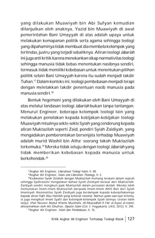 Kritik Asghar Ali Engineer Terhadap Teologi Klasik 127
yang dilakukan Muawiyah bin Abi Sufyan kemudian
dilanjutkan oleh anaknya, Yazid bin Muawiyah di awal
pemerintahan Bani Umayyah di atas adalah upaya untuk
melakukan kemapanan politik serta agama sehingga teologi
yang dipahaminyatidak membuat diamembelakelompok yang
tertindas, justru yang terjadi sebaliknya. Aliran teologi Jabariah
inijugaantikritik karenamenekankansikapnormativitasteologi
sehingga manusia tidak bebas menentukan nasibnya sendiri,
termasuk tidak memiliki kebebasan untuk menentukan pilihan
politik selain Bani Umayyah karena itu sudah menjadi takdir
Tuhan.17
Dalam konteks ini, teologi pembebasan menjadi terapi
dengan meletakkan takdir penentuan nasib manusia pada
manusia sendiri.18
Bentuk hegemoni yang dilakukan oleh Bani Umayyah di
atas melalui landasan teologi Jabariah bukan tanpa tantangan.
Menurut Engineer, beberapa kelompok teologi lain yang
melakukan penolakan kepada kebijakan-kebijakan teologi
Muawiyah misalnya sekte-sekte Syiah yang cenderung kepada
aliran Muktazilah seperti Zaid, pendiri Syiah Zaidiyah, yang
mengadakan pemberontakan bersenjata terhadap Muawiyah
adalah murid Washil bin Atha’ seorang tokoh Muktazilah
terkemuka.19
Mereka tidak setuju dengan teologi Jabariah yang
tidak memberikan kebebasan kepada manusia untuk
berkehendak.20
17
Asghar Ali Engineer, Liberalisasi Teologi Islam, h. 88.
18
Asghar Ali Engineer, Islam and Liberation Theology, h. 2.
19
Kedekatan Syiah Zaidiah dengan Muktazilah memang terekam dalam sejarah
sehingga Syahrastani mengatakan bahwa Syiah Zaidiyah berasal dari Muktazilah.
Zaidiyah sendiri mengikuti jejak Muktazilah dalam persoalan akidah. Mereka lebih
memuliakan imam-imam Muktazilah daripada Imam-Imam Ahlil Bait dari Syiah
Imamiyah. Rasionalitas Syiah Zaidiyah juga berdampak kepada keberpihakannya
kepada aliran fiqhi Abu Hanifah yang terkenal rasional. Namun pada saat-saat tertentu,
ia juga mengikuti Imam Syafii dan kelompok-kelompok Syiah lainnya. Uraian lebih
lanjut, lihat Neveen Abdul Khalik Musthafa, Al-Muaradhah fi Fikr al-Siyasi al-Islami,
diterjemahkan oleh Ali Ghufron, Oposisi Islam (Cet. I; Yogyakarta: LKiS, 2012), h. 290.
20
Asghar Ali Engineer, Islam dan Pembebasan, h. 76.
 