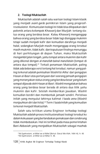 128 Kritik Asghar Ali Engineer Terhadap Teologi Klasik
2. Teologi Muktazilah
Muktazilah adalah salah satu warisan teologi Islam klasik
yang menjadi avant-garde pemikiran Islam yang progresif-
revolusioner. Kemunculan teologi ini tidak bisa dilepaskan dari
polemik antara kelompok Khawarij dan Murjiah tentang sta-
tus orang yang berdosa besar. Kalau Khawarij menganggap
bahwa orang yang berdosa besar tidak lagi dianggap mukmin
tetapi sudah menjadi kafir dan kemudian darahnya menjadi
halal, sedangkan Murjiah masih menganggap orang tersebut
masih mukmin, tidak kafir, dan keputusan finalnya menunggu
di hari perhitungan di depan Tuhan, maka Muktazilah
mengambil jalan tengah, yaitu tempat antara mukmin dan kafir
yang dikenal dengan al-manzilah bainal manzilatain (tempat di
antara dua tempat).21
Terkait penamaan Muktazilah, paling
tidak ada beberapa versi tentang hal tersebut, namun yang pal-
ing terkenal adalah pemisahan Washil bi Atha’ dari pengajian
Hasan al-Basri atas pertanyaan dari seorang jamaah pengajian
yang menanyakan statusorang yang berdosa besar yang belum
sempat dijawab olehHasan al-Basri.Washilmengatakan bahwa
orang yang berdosa besar berada di antara dua titik yaitu
mukmin dan kafir. Setelah memberikan jawaban, Washil
kemudian berdiri dan membentuk jamaah sendiri. Peristiwa
inilah yang menyulut lahirnya kalimat i’tazala anna (Washil
menjauhkan diri dari kita).22
Term i’tazala inilah yang kemudian
terkenal menjadi Muktazilah.
Salah satu kritikan utama Engineer terhadap teologi
Muktazilah adalah proses institusionalisasi teologi tersebut ke
dalamkekuasaanyang berlandaskanpemaksaandancenderung
tidak membebaskan. Hal ini terlihat pada masa pemerintahan
Bani Abbasiah yang menjadikan Muktazilah sebagai mazhab
21
Al-Syahrastani, al-Milal wa al-Nihal (Beirut: Darul Ma’rifah, 1404 H), h. 48.
22
Al-Syahrastani, al-Milal wa al-Nihal, h. 48.
 