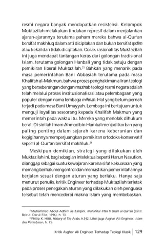 Kritik Asghar Ali Engineer Terhadap Teologi Klasik 129
resmi negara banyak mendapatkan resistensi. Kelompok
Muktazilah melakukan tindakan represif dalam menjalankan
ajaran-ajarannya terutama paham mereka bahwa al-Qur’an
bersifat makhluqdalam artidiciptakandanbukan bersifat qadim
atau kekal dan tidak diciptakan. Corak rasionalitas Muktazilah
ini juga mendapat tantangan keras dari golongan tradisional
Islam, terutama golongan Hanbali yang tidak setuju dengan
pemikiran liberal Muktazilah.23
Bahkan yang menarik pada
masa pemerintahan Bani Abbasiah terutama pada masa
Khalifahal-Makmun, bahwaprosespenghakimanaliranteologi
yang berseberangandenganmazhab teologiresminegaraadalah
telah melalui proses institusionalisasi atau pelembagaan yang
populer dengan nama lembaga mihnah. Hal yang belum pernah
terjadi pada masa Bani Umayyah. Lembaga ini bertujuan untuk
menguji loyalitas seseorang kepada Khalifah Makmun yang
memerintah pada waktu itu. Mereka yang menolak dihukum
berat.Di sinilahImamAhmadbin Hambalmenjadikorbanyang
paling penting dalam sejarah karena keberanian dan
kegigihannyamemperjuangkanpemikiranortodoks-konservatif
seperti al-Qur’an bersifat makhluk.24
Meskipun demikian, strategi yang dilakukan oleh
Muktazilahini,bagisebagianintelektualsepertiHarunNasution,
dianggap sebagai suatu kewajaran karena sifat kekuasaan yang
memang berhak mengontroldan memastikanpemerintahannya
berjalan sesuai dengan aturan yang berlaku. Hanya saja
menurut penulis, kritik Engineer terhadap Muktazilah terletak
pada proses penegakan aturan yang dilakukan oleh penguasa
tersebut telah mencederai makna Islam yang membebaskan.
23
Muhammad Abdul Adhim az-Zarqani, Mahahilul Irfân fî Ulûm al-Qur’an (Cet.I;
Beirut: Darul Fikr, 1996), h. 13.
24
Philip K. Hitti, History of The Arabs, h.542. Lihat juga Asghar Ali Engineer, Islam
dan Pembebasan, h. 75.
 