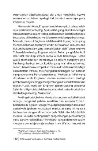 130 Kritik Asghar Ali Engineer Terhadap Teologi Klasik
Agama telah dijadikan sebagai alat untuk menghabisi nyawa
sesama umat Islam, apalagi hal tersebut menimpa para
intelektualmuslim.
Namun demikian, Engineer sendiri mengakui bahwa salah
satu warisan besar teologi Muktazilah yang dijadikan sebagai
landasan utama dalam teologi pembebasan adalah kehendak
bebas atau pilihan bebasnya dalam menentukan perbuatannya.
Manusia menurut Engineer adalah makhluk yang bebas yang
menentukan masa depannya sendiri berdasarkan kalkulasi dan
hukum-hukum alam yang telah disiapkan oleh Tuhan. Artinya
Tuhan dalam teologi Engineer adalah Tuhan yang Maha Adil
dan tidak bersikap semena-mena kepada hambanya. Tuhan
wajib memasukkan hambanya ke dalam surganya jika
hambanya berbuat sesuai koridor yang telah ditetapkannya,
serta Tuhan akan melemparkan manusia ke dalam neraka-Nya
kalau hamba tersebut melenceng dan melanggar dari koridor
yang sebenarnya. Pemahaman teologi Muktazilah inilah yang
dipahami oleh Engineer dalam merumuskan teologi
pembebasannya sehingga mengembangkan teori determinisme
sejarah.25
Jadi, meskipun Engineer adalah seorang penganut
Syiah Ismailiyah, tetapi dalam beberapa hal, justru ia dekat dan
akrab dengan teologi Muktazilah.
Penting dicatat, bahwa Muktazilah juga seringkali disebut
sebagai penganut paham keadilan dan keesaan Tuhan.
Kelompok inidiyakinisebagaiwujudpengembangandarialiran
qadariyah (paham kebebasan manusia) yang tentu saja
berlawanan dengan aliran Jabariyah. Selain itu, Muktazilah
memilikikarakterpenting dalam pengembanganpemikirannya
yaitu paham rasionalitas.26
Peran akal sangat dominan dalam
menginterpretasiajaran-ajaran dasarIslam.Wahyumenurutnya
25
Asghar Ali Engineer, Islam dan Pembebasan, h. 1-2.
26
Al-Syahrastani, al-Milal wa al-Nihal, h. 42.
 