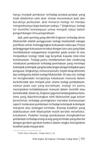 Kritik Asghar Ali Engineer Terhadap Teologi Klasik 131
hanya menjadi pembenar terhadap produk-produk yang
telah dilahirkan oleh akal. Untuk menentukan baik dan
buruknya perbuatan, akal menurut teologi ini mampu
mengetahuinya tanpa bantuan wahyu.27
Singkatnya, teologi
ini memiliki kemampuan untuk menjadi solusi dalam
pengembangan ilmu pengetahuan.
Jadi, poin penting yang dikritik Engineer terhadap aliran
Muktazilah adalah penggunaan teologi muktazilah sebagai
justifikasi untuk melanggengkan kekuasaan status quo. Proses
pelanggengan kekuasaan tersebut dengan cara-cara yang tidak
membebaskan sebagaimana tergambar pada uraian di atas
menjadikan teologi tidak lagi berpihak kepada nilai-nilai
kemanusiaan. Teologi justru membenarkan dan cenderung
melakukan pembiaran terhadap penindasan yang menimpa
kelompok-kelompok yang berseberangandengankebijakanpara
penguasa. Singkatnya, menurut penulis, terjadi sikap dilematis
dan ambiguitas dalam teologi Muktazilah. Di satu sisi, teologi
ini menghendaki terciptanya kebebasan manusia dalam
berkehendak dan menjadi pilar utama teologi pembebasan,
namun pada saat yang bersamaan, teologi ini justru
menciptakan ketidakbebasan manusia dalam memilih atau
berkehendak.Selainitu,Engineerjugamemandang bahwatema-
tema yang diperbincangkan oleh Muktazilah juga belum
berorientasi terhadap peningkatan martabat kemanusiaan
seperti melakukan pembelaan terhadap kelompok-kelompok
marginal atau kalangan tertindas. Konsep keadilan yang
didiskusikan oleh Muktazilah masih bersifat metafisika-
ketuhanan. Padahal teologi pembebasan menghadirkan
pembelaan terhadap orang-orang yang tertindas yang disertai
dengan gerakan-gerakan konkret dalam rangka menciptakan
keadilan pada masyarakat.
28
Lihat Harun Nasution, Teologi Islam, h. 62.
 