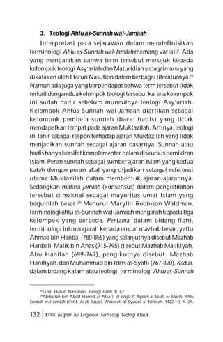 132 Kritik Asghar Ali Engineer Terhadap Teologi Klasik
3. Teologi Ahlu as-Sunnah wal-Jamâah
Interpretasi para sejarawan dalam mendefinisikan
terminologi Ahlu as-Sunnah wal-Jamâah memang variatif. Ada
yang mengatakan bahwa term tersebut merujuk kepada
kelompok teologi Asy’ariah dan Maturidiah sebagaimana yang
dikatakan oleh Harun Nasution dalam berbagai literaturnya.28
Namun ada juga yang berpendapat bahwa term tersebut tidak
terkait dengan duakelompok teologi tersebut karena kelompok
ini sudah hadir sebelum munculnya teologi Asy’ariah.
Kelompok Ahlus Sunnah wal-Jamaah diartikan sebagai
kelompok pembela sunnah (baca: hadis) yang tidak
mendapatkan tempat pada ajaran Muktazilah. Artinya, teologi
ini lahir sebagai respon terhadap ajaran Muktazilah yang tidak
menjadikan sunnah sebagai ajaran dasarnya. Sunnah atau
hadis hanya bersifat komplementer dalam diskursuspemikiran
Islam. Peran sunnah sebagai sumber ajaran Islam yang kedua
kalah dengan peran akal yang dijadikan sebagai referensi
utama Muktazilah dalam membentuk ajaran-ajarannya.
Sedangkan makna jamâah (konsensus) dalam pengistilahan
tersebut dimaknai sebagai mayoritas umat Islam yang
berjumlah besar.29
Menurut Marylin Robinson Waldman,
terminologi ahlu as-Sunnah wal-Jamaah mengarah kepada tiga
kelompok yang berbeda. Pertama, dalam bidang fiqhi,
terminologi ini mengarah kepada empat mazhab besar, yaitu
Ahmad bin Hanbal (780-855) yang selanjutnya disebut Mazhab
Hanbali, Malik bin Anas (715-795) disebut Mazhab Malikiyah,
Abu Hanifah (699-767), pengikutnya disebut Mazhab
Hanifiyah, dan Muhammad bin Idris as-Syafii (767-820). Kedua,
dalam bidang kalam atau teologi, terminologi Ahlu as-Sunnah
28
Lihat Harun Nasution, Teologi Islam, h. 62.
29
Abdullah bin Abdil Hamid al-Atsari, al-Wajîz fî Aqîdah al-Salafi as-Shalih: Ahlu
Sunnah wal-Jamâah (Cet.I; Arab Saudi: Wazârah al-Syuûni al-Islmiah, 1422 H), h. 29.
 