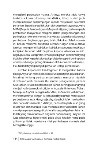 134 Kritik Asghar Ali Engineer Terhadap Teologi Klasik
mengalami pergeseran makna. Artinya, mereka tidak hanya
berbicara konsep-konsep metafisika, tetapi sudah jauh
mempraktekkan pendampingan kepada masyarakat dalam hal
pertanian.Sepertiyangdilakukanolehorganisasisayapnya,yaitu
MPM (Majelis Pemberdayaan Masyarakat) yang berfokus pada
pembinaan masyarakat marginal dalam pengembangan dan
peningkatanekonomimereka.Hanyasaja,dalamkonteksteologi
pembebasanEngineer,apayang telahdilakukanolehduaormas
ini belum maksimal terutama kecenderungan kedua ormas
tersebut mengamini kebijakan-kebijakan penguasa meskipun
kebijakan tersebut tidak berpihak kepada kelompok miskin.
Begitupulaaksi-aksiprotesterhadapkebijakanpemerintahyang
tidak berpihak kepadakelompokproletariansepertipeningkatan
upahburuhsangat jarang dilakukanoleh kedua ormas tersebut.
Hal-hal inilah yang menjadi perhatian teologi pembebasan.
Kembali kepada kritikan Engineer, ia mengatakan bahwa
teologi Asy’ariahmemilikikecenderunganfatalismatauJabariah.
Misalnya tentang perbuatan-perbuatan manusia tidaklah
diciptakan oleh manusia itu sendiri sebagaimana paham
Muktazilah, tetapi diciptakan oleh Tuhan. Sehinggaorang yang
menjadikafir dan mukmin,tidak terlepasdari intervensi Tuhan.
Meskipun Asy’ari, sebagai aktor Ahlu as-Sunnah wal-Jamaah,
merefomulasinya dengan istilah kasb (daya) untuk menjelaskan
perbuatanmanusia.Hanyasaja,dayatersebuttidak memberikan
efek pada diri manusia.31
Artinya, perbuatan-perbuatan yang
dilahirkan oleh manusia tetap mendapat intervensi dari Tuhan
meskipun persentasenya tidak totalitas seperti paham Jabariah.
Inilah yang dimaksud oleh Engineer bahwa teologi Asy’ari ini
juga sebenarnya berorientasi pada sikap fatalism yang pada
gilirannya tidak membawa misi pembebasan manusia dari
berbagaibelenggu.
31
Al-Syahrastani, al-Milal wan-Nihal, h. 97.
 