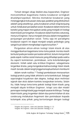 Kritik Asghar Ali Engineer Terhadap Teologi Klasik 135
Terkait dengan sikap fatalism atau kepasrahan, Engineer
mencontohkan bagaimana makna kesabaran seringkali
disalahpersepsikan. Mereka memaknai kesabaran yang
melanggengkan kekuasaan status quo, padahalyang ditekankan
adalah yang sebaliknya, yaitu kesabaran untuk tetap berjuang
untuk melakukan perubahansosial.Kesabaran dalammenerima
kondisiyang mapan merupakancandu yang menjadi ciriteologi
Islam klasik pertengahan. Kesabaran dalam konteks sekarang,
menurut Engineer, harus menjadi stimulus dalam mengadakan
perjuangan perubahan sosial. Tentu saja ini paradigma
kesabaran seperti ini dapat menjadi senjata psikologis yang
sangat kuat dalam menghadapi segala kesulitan.32
Pergulatan aliran-aliran teologi Islam klasik di atas
menggambarkan bagaimana tema-tema pokok mereka masih
berkutat pada persoalan-persoalan akhirat, belum menyentuh
pada aspek realitas sosial manusia yang dihadapi pada waktu
itu seperti kemiskinan, penindasan, serta keterbelakangan
ekonomi. Inilah salah satu kritikan Engineer, sebagaimana
tergambar diatas,yang mengatakanbahwateologi Islam klasik
masih berada dalam langit jingga konseptual belummembumi
dalam ranah realitas.33
Teologi pembebasan menawarkan
teologi praksis yang tidak ahistoris serta kontekstual. Sebagai
seperangkat keyakinan dan dogma, teologi akan melintasi
sejarah dan eksis dalam konteks kesejarahan tertentu. Selain
itu, tidak hanya tema-tema pokok teologi Islam klasik yang
menjadi obyek kritikan Engineer, tetapi cara dan model
penerapanteologiklasik juga menjadisasaran kritiknya. Teologi
Islam klasik yang tergambar dalam dua pemerintahan di atas
cenderung melakukan hegemoni dan penindasan kepada
kelompok atau pihak yang bertentangan dengan teologi
32
Asghar Ali Engineer, Islam and Liberation Theology, h. 12.
33
Asghar Ali Engineer, Islam and Liberation Theology, h. 8.
 