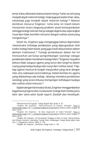 Kritik Asghar Ali Engineer Terhadap Teologi Klasik 137
benar kalau dikatakan bahwa bukan hanya Tuhan an sich yang
menjadi obyek materialteologi,tetapijugapersoalaniman,dosa,
eskatologi juga menjadi obyek material teologi.36
Namun
demikian menurut Engineer, tema-tema ini masih belum
menyentuh secara langsung problem sosial kemasyarakatan
sehinggateologiterkesanhanyasebagaidogmaatauseperangkat
ritual dan tidak memiliki relevansi dengan realitas sosial yang
mengitarinya.37
Selain itu, Engineer juga menganggap bahwa diperlukan
rekonstruksi terhadap pendekatan yang dipergunakan oleh
tradisi teologi Islam klasik yang juga masih diasumsikan dalam
domain tradisional.38
Teologi pembebasan dalam hal ini
menawarkan perlunya pengembangan sosiologi sebagai
pendekatandalammemahamiteologiIslam.39
Engineermeyakini
bahwa tidak satupun agama yang turun dari langit ke dalam
ruang yang hampa budaya dan sunyi dari realitas sosial. Tiap-
tiap agama muncul di tengah masyarakat yang sarat dengan
nilai, etos, kebiasaan serta tradisinya. Dalam konteks ini, agama
yang didalamnya ada teologi, idealnya memakai pendekatan
sosiologi yang secara khusus mempelajari kehidupan budaya
dan realitas sosial manusia.40
Sejalandenganhaltersebutdiatas,Engineermenggambarkan
bagaimanaprogresivitas-revolusionerteologiIslamklasik justru
lahir dari sekte-sekte Syiah seperti Zaidiah dan Ismailiyah.
36
Muhammad Al-Fayyadl, Teologi Negatif Ibnu Arabi, h. 67.
37
Asghar Ali Engineer, “Reconstruction of Islamic Thought” http://
andromeda.rutgers.edu /~rtavakol/engineer/recon.htm13 (diakses pada tanggal 06
April 2015).
38
Asghar Ali Engineer, “A New Approach of Islam Needed” http://
andromeda.rutgers.edu /~rtavakol/engineer/recon.htm13 (diakses pada tanggal 07
April 2015).
39
Asghar Ali Engineer, On Developing Theology of Peace in Islam, diterjemahkan
oleh Rizqon Hamami, Liberalisasi Teologi Islam: Membangun Teologi Damai dalam Islam
(Cet. I; Yogyakarta: Alenia, 2004), h. 170.
40
Asghar Ali Engineer, Liberalisasi Teologi Islam, h. 170.
 