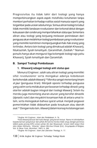 138 Kritik Asghar Ali Engineer Terhadap Teologi Klasik
Progresivitas itu tidak lahir dari teologi yang hanya
memperbincangkan aspek-aspek metafisika ketuhanan tanpa
memberiperhatianterhadaprealitas sosial manusia seperti yang
tergambarpadauraiansebelumnya.Semuaaliranteologitersebut
tidak memilikilandasanrevolusionerdanterkenaldekat dengan
kekuasaandancenderungmempertahankanstatusquo.Sementara
aliran atau teologi yang berjuang melawan penindasan dari
penguasaakanmelahirkanteologipembebasanyang revolusioner
yang memiliki komitmen memperjuangkanhak-hak orang yang
tertindas. Antara lain teologi yang dimaksud adalah Khawarij,
Muktazilah, Syiah Ismailiyah, Qaramithah, Zaidiah.41
Namun
penulis hanya akan mengurai tiga kelompok teologi saja yaitu
Khawarij, Syiah Ismailiyah dan Qaramitah.
B. Sampel Teologi Pembebasan
1. Khawarij sebagai teologi anti status quo
Menurut Engineer, salah satu aliran teologi yang memiliki
sifat revolusioner serta mengakui adanya kebebasan
berkehendak adalahkhawarij.42
Merekasangat menentang Imam
al-jaur (penguasa tiran). Menjadi oposisi terhadap penguasa
yang zalim serta melakukan perlawanan terhadap dinasti yang
otoriter adalah bagian integral dari teologi khawarij. Selain itu
mereka juga menentang aturan-aturan yang bersifat dinastik
(dynastic ruler) dan meyakini kesamaan hak di antara umat Is-
lam, serta menegaskan bahwa syarat untuk menjadi pegawai
pemerintahan tidak didasarkan pada kesukuan atau daerah
asal.43
Dengan kata lain, khawarij dalam konsep ketatanegaraan
41
Asghar Ali Engineer, Islam dan Pembebasan, h. 76.
42
Kata khawarij berasal dari kata kharaja yang berarti keluar. Nama ini dinisbahkan
kepada barisan yang keluar dari pihak Ali karena mereka tidak setuju dengan peristiwa
tahkim pada perang Siffin antara pihak Ali dan Muawiyah. Uraian lebih lanjut lihat
John Alden Williams, “Kharijis” dalam Mirchea Elliade (Ed.), Encyclopedia of Religion,
Vol. II (New York: Mcmillan, 1987), h. 288.
43
Asghar Ali Engineer, Islam and Liberation Theology, h. 17.
 