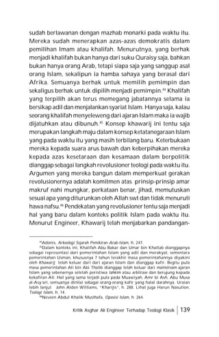 Kritik Asghar Ali Engineer Terhadap Teologi Klasik 139
sudah berlawanan dengan mazhab monarki pada waktu itu.
Mereka sudah menerapkan azas-azas demokratis dalam
pemilihan Imam atau khalifah. Menurutnya, yang berhak
menjadi khalifah bukan hanya dari suku Quraisy saja, bahkan
bukan hanya orang Arab, tetapi siapa saja yang sanggup asal
orang Islam, sekalipun ia hamba sahaya yang berasal dari
Afrika. Semuanya berhak untuk memilih pemimpin dan
sekaligus berhak untuk dipilih menjadi pemimpin.44
Khalifah
yang terpilih akan terus memegang jabatannya selama ia
bersikap adil dan menjalankan syariat Islam. Hanya saja, kalau
seorang khalifah menyeleweng dari ajaran Islam maka ia wajib
dijatuhkan atau dibunuh.45
Konsep khawarij ini tentu saja
merupakan langkah maju dalam konsep ketatanegaraan Islam
yang pada waktu itu yang masih terbilang baru. Keterbukaan
mereka kepada suara arus bawah dan keberpihakan mereka
kepada azas kesetaraan dan kesamaan dalam berpolitik
dianggap sebagai langkah revolusioner teologi pada waktu itu.
Argumen yang mereka bangun dalam memperkuat gerakan
revolusionernya adalah komitmen atas prinsip-prinsip amar
makruf nahi mungkar, perkataan benar, jihad, memutuskan
sesuai apa yang diturunkan oleh Allah swt dan tidak menuruti
hawa nafsu.46
Pendekatan yang revolusioner tentu saja menjadi
hal yang baru dalam konteks politik Islam pada waktu itu.
Menurut Engineer, Khawarij telah menjabarkan pandangan-
44
Adonis, Arkeologi Sejarah Pemikiran Arab-Islam, h. 247.
45
Dalam konteks ini, Khalifah Abu Bakar dan Umar bin Khattab dianggapnya
sebagai representasi dari pemerintahan Islam yang adil dan merakyat, sementara
pemerintahan Usman, khususnya 7 tahun terakhir masa pemerintahannya diyakini
oleh Khawarij telah keluar dari dari ajaran Islam dan dianggap kafir. Begitu pula
masa pemerintahan Ali bin Abi Thalib dianggap telah keluar dari mainstream ajaran
Islam yang sebenarnya setelah peristiwa tahkim atau arbitrase dan berujung kepada
kekafiran Ali. Hal yang sama terjadi pula pada Muawiyah, Amr bi Ash, Abu Musa
al-Asy’ari, semuanya dinilai sebagai orang-orang kafir yang halal darahnya. Uraian
lebih lanjut John Alden Williams, “Kharijis”, h. 288. Lihat juga Harun Nasution,
Teologi Islam, h. 14.
46
Neveen Abdul Khalik Musthafa, Oposisi Islam, h. 264.
 