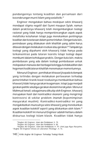 140 Kritik Asghar Ali Engineer Terhadap Teologi Klasik
pandangannya tentang keadilan dan persamaan dari
kecenderungan murni Islam yang sosialistik.47
Engineer mengatakan bahwa meskipun sekte khawarij
mendapat stigma negatif dari Sunni maupun Syiah, namun
dalam praktisnya khawarij telah mengembangkan teologi
rasional yang tidak hanya memperbincangkan aspek-aspek
metafisika ketuhanan tetapi juga menekankan pentingnya
keadilan dankesetaraandalampemerintahan.Dengankatalain,
penindasan yang dilakukan oleh khalifah yang zalim harus
dilawandenganmelakukan revolusiataugerakan.48
Tampaknya
teologi yang dipahami oleh khawarij tidak hanya pada
terkonsentrasi pada tataran teoretis tetapi teologi dapat
membumi dalam kehidupan praktis. Dengan kata lain, makna
pembebasan yang ada dalam teologi pembebasan untuk
melepaskan manusia dari berbagai belenggu ketidakadilan dan
hegemoni kediktatoran khalifah menemukan momentumnya.
Menurut Engineer, pemihakan khawarij kepada kelompok
yang tertindas dengan melakukan perlawanan terhadap
pemerintahan tiranik lewat revolusinya membuktikan bahwa
khawarij tidak hanya gerakan keagamaan, tetapi juga menjadi
gerakanpolitik sekaligusgerakanekonomikerakyatan.Menurut
Mahmud Ismail, sebagaimana dikutip oleh Engineer, khawarij
merupakan hasil dari kontradiksi ekonomi yang mengiringi
kontroversi di sekitar problem imamah (kepemimpinan
masyarakat muslim). Kontradiksi-kontradiksi ini yang
mengakibatkan munculnya sekte khawarij yang menekankan
aspek keadilan kolektif seperti yang ditekankan oleh Islam.49
Keadilan kolektif ini menurut Engineer adalah hal baru dalam
diskursus teologi Islam klasik. Keadilan tidak hanya
47
Asghar Ali Engineer, Islam dan Pembebasan, h. 79.
48
Asghar Ali Engineer, Islam dan Pembebasan, h. 80.
49
Asghar Ali Engineer, Islam dan Pembebasan, h. 79. Lihat juga Agus Nuryatno,
“Asghar Ali Engineer’sViews on Liberation Theology”, h. 15.
 