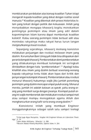 Kritik Asghar Ali Engineer Terhadap Teologi Klasik 141
membicarakan perdebatan atas konsep keadilan Tuhan tetapi
mengarah kepada keadilan yang dekat dengan realitas sosial
manusia.50
Keadilan yang dibentuk oleh proses historisitas Is-
lam yang terkait dengan politik dan kekuasaan. Inilah yang
menyebabkan mengapa khawarij begitu menekankan
pentingnya pemimpin atau imam yang adil dalam
kepemimpinan Islam karena dapat membentuk keadilan
kolektif. Kalau seorang pemimpin tidak berbuat adil atau
menindas rakyatnya maka rakyat harus turun tangan
menjatuhkannya lewat revolusi.
Sepanjang sejarahnya, khawarij memang konsisten
melakukan perjuangan dan revolusi melawan imam yang
dzalim. Keruntuhan Bani Umayyah tidak bisa dilepaskan dari
perankelompokkhawarij.Pemberontakandemipemberontakan
yang dilakukannya membuat kelompok ini seringkali
dinisbahkan dengan kata “pemberontakan”.51
Apalagi kalau
khalifah atau imam yang dzalim berbuat sewenang-wenang
kepada rakyatnya tentu tidak akan lepas dari kritik dan
penyerangan kelompok khawarij.Pemberontakanatau revolusi
menurut khawarij hukumnya wajib jika jumlah penentang
pemimpin yang dzalim mencapai empat puluh orang.Menurut
mereka, jumlah ini adalah batasan as-syarah, yaitu orang-or-
ang yang membeli surga dengan jiwanya. Keempat puluh or-
ang iniwajib memberontak danmelakukanrevolusisampaimati
atau sampai mampu menegakkan agama Allah dan
menghancurkan orang kafir serta orang-orang dzalim.52
Konsistensi inilah yang membuat Engineer
menggolongkannya sebagai salah satu sampel teologi
50
Lihat juga Agus Nuryatno, “Asghar Ali Engineer’sViews on Liberation Theol-
ogy”, h. 19.
51
John Alden Williams, “Kharijis”, h. 288.
52
Neveen Abdul Khaliq Musthafa, Oposisi Islam, h. 264.
 