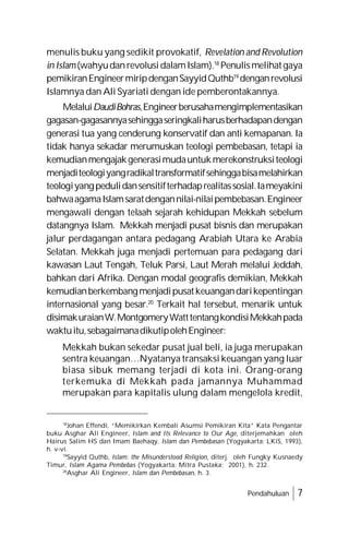 Pendahuluan 7
menulis buku yang sedikit provokatif, Revelation and Revolution
in Islam(wahyudanrevolusidalamIslam).18
Penulismelihatgaya
pemikiranEngineermiripdenganSayyidQuthb19
denganrevolusi
Islamnya dan Ali Syariati dengan ide pemberontakannya.
MelaluiDaudiBohras,Engineerberusahamengimplementasikan
gagasan-gagasannyasehinggaseringkaliharusberhadapandengan
generasi tua yang cenderung konservatif dan anti kemapanan. Ia
tidak hanya sekadar merumuskan teologi pembebasan, tetapi ia
kemudianmengajakgenerasimudauntukmerekonstruksiteologi
menjaditeologiyangradikaltransformatifsehinggabisamelahirkan
teologiyangpedulidansensitifterhadaprealitassosial.Iameyakini
bahwaagamaIslamsaratdengannilai-nilaipembebasan.Engineer
mengawali dengan telaah sejarah kehidupan Mekkah sebelum
datangnya Islam. Mekkah menjadi pusat bisnis dan merupakan
jalur perdagangan antara pedagang Arabiah Utara ke Arabia
Selatan. Mekkah juga menjadi pertemuan para pedagang dari
kawasan Laut Tengah, Teluk Parsi, Laut Merah melalui Jeddah,
bahkan dari Afrika. Dengan modal geografis demikian, Mekkah
kemudianberkembangmenjadipusatkeuangandarikepentingan
internasional yang besar.20
Terkait hal tersebut, menarik untuk
disimakuraianW.MontgomeryWatttentangkondisiMekkahpada
waktuitu,sebagaimanadikutipolehEngineer:
Mekkah bukan sekedar pusat jual beli, ia juga merupakan
sentra keuangan…Nyatanya transaksi keuangan yang luar
biasa sibuk memang terjadi di kota ini. Orang-orang
terkemuka di Mekkah pada jamannya Muhammad
merupakan para kapitalis ulung dalam mengelola kredit,
18
Johan Effendi, “Memikirkan Kembali Asumsi Pemikiran Kita” Kata Pengantar
buku Asghar Ali Engineer, Islam and Its Relevance to Our Age, diterjemahkan oleh
Hairus Salim HS dan Imam Baehaqy, Islam dan Pembebasan (Yogyakarta: LKiS, 1993),
h. v-vi.
19
Sayyid Quthb, Islam: the Misunderstood Religion, diterj. oleh Fungky Kusnaedy
Timur, Islam Agama Pembebas (Yogyakarta: Mitra Pustaka; 2001), h. 232.
20
Asghar Ali Engineer, Islam dan Pembebasan, h. 3.
 