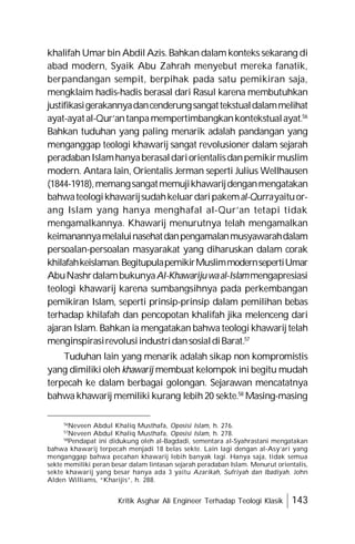 Kritik Asghar Ali Engineer Terhadap Teologi Klasik 143
khalifah Umar bin Abdil Azis.Bahkan dalam konteks sekarang di
abad modern, Syaik Abu Zahrah menyebut mereka fanatik,
berpandangan sempit, berpihak pada satu pemikiran saja,
mengklaim hadis-hadis berasal dari Rasul karena membutuhkan
justifikasigerakannyadancenderungsangattekstualdalammelihat
ayat-ayatal-Qur’antanpamempertimbangkankontekstualayat.56
Bahkan tuduhan yang paling menarik adalah pandangan yang
menganggap teologi khawarij sangat revolusioner dalam sejarah
peradabanIslamhanyaberasaldariorientalisdanpemikirmuslim
modern. Antara lain, Orientalis Jerman seperti Julius Wellhausen
(1844-1918),memangsangatmemujikhawarijdenganmengatakan
bahwateologikhawarijsudahkeluardaripakemal-Qurrayaituor-
ang Islam yang hanya menghafal al-Qur’an tetapi tidak
mengamalkannya. Khawarij menurutnya telah mengamalkan
keimanannyamelaluinasehatdanpengamalanmusyawarahdalam
persoalan-persoalan masyarakat yang diharuskan dalam corak
khilafahkeislaman.BegitupulapemikirMuslimmodernsepertiUmar
AbuNashrdalambukunyaAl-Khawarijuwaal-Islammengapresiasi
teologi khawarij karena sumbangsihnya pada perkembangan
pemikiran Islam, seperti prinsip-prinsip dalam pemilihan bebas
terhadap khilafah dan pencopotan khalifah jika melenceng dari
ajaran Islam. Bahkan ia mengatakan bahwa teologi khawarij telah
menginspirasirevolusiindustridansosialdiBarat.57
Tuduhan lain yang menarik adalah sikap non kompromistis
yang dimiliki oleh khawarij membuat kelompok ini begitu mudah
terpecah ke dalam berbagai golongan. Sejarawan mencatatnya
bahwa khawarij memiliki kurang lebih 20 sekte.58
Masing-masing
56
Neveen Abdul Khaliq Musthafa, Oposisi Islam, h. 276.
57
Neveen Abdul Khaliq Musthafa, Oposisi Islam, h. 278.
58
Pendapat ini didukung oleh al-Bagdadi, sementara al-Syahrastani mengatakan
bahwa khawarij terpecah menjadi 18 belas sekte. Lain lagi dengan al-Asy’ari yang
menganggap bahwa pecahan khawarij lebih banyak lagi. Hanya saja, tidak semua
sekte memiliki peran besar dalam lintasan sejarah peradaban Islam. Menurut orientalis,
sekte khawarij yang besar hanya ada 3 yaitu Azarikah, Sufriyah dan Ibadiyah. John
Alden Williams, “Kharijis”, h. 288.
 