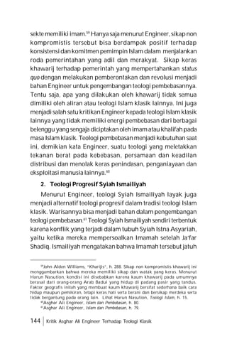 144 Kritik Asghar Ali Engineer Terhadap Teologi Klasik
sekte memilikiimam.59
Hanyasaja menurut Engineer,sikapnon
kompromistis tersebut bisa berdampak positif terhadap
konsistensidankomitmen pemimpin Islam dalam menjalankan
roda pemerintahan yang adil dan merakyat. Sikap keras
khawarij terhadap pemerintah yang mempertahankan status
quo dengan melakukan pemberontakan dan revolusi menjadi
bahan Engineer untuk pengembangan teologi pembebasannya.
Tentu saja, apa yang dilakukan oleh khawarij tidak semua
dimiliki oleh aliran atau teologi Islam klasik lainnya. Ini juga
menjadisalah satu kritikanEngineerkepadateologiIslam klasik
lainnya yang tidak memiliki energi pembebasan dari berbagai
belengguyang sengaja diciptakanolehimamataukhalifahpada
masa Islam klasik. Teologi pembebasanmenjadi kebutuhan saat
ini, demikian kata Engineer, suatu teologi yang meletakkan
tekanan berat pada kebebasan, persamaan dan keadilan
distribusi dan menolak keras penindasan, penganiayaan dan
eksploitasi manusia lainnya.60
2. Teologi Progresif Syiah Ismailiyah
Menurut Engineer, teologi Syiah Ismailiyah layak juga
menjadi alternatif teologi progresif dalam tradisi teologi Islam
klasik. Warisannya bisa menjadi bahan dalam pengembangan
teologipembebasan.61
TeologiSyiahIsmailiyahsendiriterbentuk
karena konflik yang terjadi dalam tubuh Syiah Istna Asyariah,
yaitu ketika mereka mempersoalkan Imamah setelah Ja’far
Shadiq. Ismailiyah mengatakan bahwa Imamah tersebut jatuh
59
John Alden Williams, “Kharijis”, h. 288. Sikap non kompromistis khawarij ini
menggambarkan bahwa mereka memiliki sikap dan watak yang keras. Menurut
Harun Nasution, kondisi ini disebabkan karena kaum khawarij pada umumnya
berasal dari orang-orang Arab Badui yang hidup di padang pasir yang tandus.
Faktor geografis inilah yang membuat kaum khawarij bersifat sederhana baik cara
hidup maupun pemikiran, tetapi keras hati serta berani dan bersikap merdeka serta
tidak bergantung pada orang lain. Lihat Harun Nasution, Teologi Islam, h. 15.
60
Asghar Ali Engineer, Islam dan Pembebasan, h. 80.
61
Asghar Ali Engineer, Islam dan Pembebasan, h. 79.
 