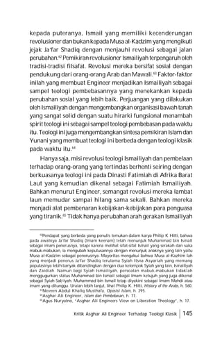 Kritik Asghar Ali Engineer Terhadap Teologi Klasik 145
kepada puteranya, Ismail yang memiliki kecenderungan
revolusionerdanbukankepadaMusaal-Kadzimyang mengikuti
jejak Ja’far Shadiq dengan menjauhi revolusi sebagai jalan
perubahan.62
PemikiranrevolusionerIsmailiyahterpengaruholeh
tradisi-tradisi filsafat. Revolusi mereka bersifat sosial dengan
pendukung dari orang-orang Arab dan Mawali.63
Faktor-faktor
inilah yang membuat Engineer menjadikan Ismailiyah sebagai
sampel teologi pembebasannya yang menekankan kepada
perubahan sosial yang lebih baik. Perjuangan yang dilakukan
olehIsmailiyahdenganmengembangkanorganisasibawahtanah
yang sangat solid dengan suatu hirarki fungsional menambah
spirit teologiini sebagaisampelteologipembebasan padawaktu
itu.TeologiinijugamengembangkansintesapemikiranIslamdan
Yunaniyang membuat teologi ini berbeda dengan teologi klasik
pada waktu itu.64
Hanya saja, misi revolusi teologi Ismailiyah dan pembelaan
terhadap orang-orang yang tertindas berhenti seiring dengan
berkuasanya teologi ini pada Dinasti Fatimiah di Afrika Barat
Laut yang kemudian dikenal sebagai Fatimiah Ismailiyah.
Bahkan menurut Engineer, semangat revolusi mereka lambat
laun memudar sampai hilang sama sekali. Bahkan mereka
menjadi alat pembenaran kebijakan-kebijakan para penguasa
yang tiranik.65
Tidak hanya perubahan arah gerakan Ismailiyah
62
Pendapat yang berbeda yang penulis temukan dalam karya Philip K Hitti, bahwa
pada awalnya Ja’far Shadiq (Imam keenam) telah menunjuk Muhammad bin Ismail
sebagai imam penerusnya, tetapi karena melihat sifat-sifat Ismail yang serakah dan suka
mabuk-mabukan, ia mengubah keputusannya dengan menunjuk anaknya yang lain yaitu
Musa al-Kadzim sebagai penerusnya. Mayoritas mengakui bahwa Musa al-Kazhim lah
yang menjadi penerus Ja’far Shadiq terutama Syiah Itsna Asyariah yang memang
populasinya lebih banyak dibandingkan dengan dua kelompok Syiah yang lain, Ismailiyah
dan Zaidiah. Namun bagi Syiah Ismailiyah, persoalan mabuk-mabukan tidaklah
menggugurkan status Muhammad bin Ismail sebagai Imam ketujuh yang juga dikenal
sebagai Syiah Sab’iyah. Muhammad bin Ismail tetap diyakini sebagai Imam Mahdi atau
imam yang ditunggu. Uraian lebih lanjut, lihat Philip K. Hitti, History of the Arabs, h. 560.
63
Neveen Abdul Khaliq Musthafa, Oposisi Islam, h. 295.
64
Asghar Ali Engineer, Islam dan Pembebasan, h. 77.
65
Agus Nuryatno, “Asghar Ali Engineers View on Liberation Theology”, h. 17.
 