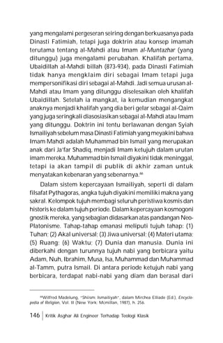 146 Kritik Asghar Ali Engineer Terhadap Teologi Klasik
yang mengalami pergeseran seiring dengan berkuasanya pada
Dinasti Fatimiah, tetapi juga doktrin atau konsep imamah
terutama tentang al-Mahdi atau Imam al-Muntazhar (yang
ditunggu) juga mengalami perubahan. Khalifah pertama,
Ubaidillah al-Mahdi billah (873-934), pada Dinasti Fatimiah
tidak hanya mengklaim diri sebagai Imam tetapi juga
mempersonifikasi diri sebagai al-Mahdi. Jadi semua urusan al-
Mahdi atau Imam yang ditunggu diselesaikan oleh khalifah
Ubaidillah. Setelah ia mangkat, ia kemudian mengangkat
anaknya menjadi khalifah yang dia beri gelar sebagai al-Qaim
yang juga seringkali diasosiasikan sebagai al-Mahdi atau Imam
yang ditunggu. Doktrin ini tentu berlawanan dengan Syiah
IsmailiyahsebelummasaDinastiFatimiahyangmeyakinibahwa
Imam Mahdi adalah Muhammad bin Ismail yang merupakan
anak dari Ja’far Shadiq, menjadi Imam ketujuh dalam urutan
imammereka.Muhammadbin Ismail diyakini tidak meninggal,
tetapi ia akan tampil di publik di akhir zaman untuk
menyatakan kebenaran yang sebenarnya.66
Dalam sistem kepercayaan Ismailiyah, seperti di dalam
filsafat Pythagoras, angka tujuh diyakini memiliki makna yang
sakral. Kelompok tujuh membagi seluruh peristiwa kosmis dan
historis kedalamtujuh periode. Dalam kepercayaan kosmogoni
gnostik mereka, yang sebagiandidasarkanatas pandangan Neo-
Platonisme. Tahap-tahap emanasi meliputi tujuh tahap: (1)
Tuhan; (2) Akal universal; (3) Jiwa universal; (4) Materi utama;
(5) Ruang; (6) Waktu; (7) Dunia dan manusia. Dunia ini
diberkahi dengan turunnya tujuh nabi yang berbicara yaitu
Adam, Nuh, Ibrahim, Musa, Isa, Muhammad dan Muhammad
al-Tamm, putra Ismail. Di antara periode ketujuh nabi yang
berbicara, terdapat nabi-nabi yang diam dan berasal dari
66
Wilfred Madelung, “Shiism: Ismailiyah”, dalam Mirchea Elliade (Ed.), Encyclo-
pedia of Religion, Vol. II (New York: Mcmillan, 1987), h. 256.
 
