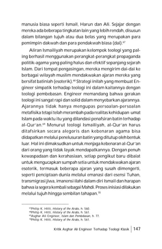Kritik Asghar Ali Engineer Terhadap Teologi Klasik 147
manusia biasa seperti Ismail, Harun dan Ali. Sejajar dengan
mereka ada beberapa tingkatan lain yang lebihrendah, disusun
dalam bilangan tujuh atau dua belas yang merupakan para
pemimpin dakwah dan para pendakwah biasa (dai).67
Aliran Ismailiyah merupakan kelompok teologi yang pal-
ing berhasil menggunakan perangkat-perangkat propaganda
politik-agama yang paling halus dan efektif sepanjang sejarah
Islam. Dari tempat pengasingan, mereka mengirim dai-dai ke
berbagai wilayah muslim mendakwakan ajaran mereka yang
bersifat batiniah (esoterik).68
Strategi inilah yang membuat En-
gineer simpatik terhadap teologi ini dalam kaitannya dengan
teologi pembebasan. Engineer memandang bahwa gerakan
teologi ini sangat rapi dan solid dalam menyebarkan ajarannya.
Ajarannya tidak hanya mengupas persoalan-persoalan
metafisika tetapitelahmerambahpadarealitas kehidupan umat
Islam pada waktu itu yang dilandasi penafsiran batin terhadap
al-Qur’an.69
Menurut teologi Ismailiyah, al-Qur’an harus
ditafsirkan secara alegoris dan kebenaran agama bisa
didapatkanmelalui penelusuranbatinyang ditutup olehbentuk
luar. Hal ini dimaksudkan untuk menjaga kebenaran al-Qur’an
dari orang yang tidak layak mendapatkannya. Dengan penuh
kewaspadaan dan kerahasiaan, setiap pengikut baru dibaiat
untuk mengucapkan sumpah setia untuk mendakwakan ajaran
esoterik, termasuk beberapa ajaran yang susah dimengerti,
seperti penciptaan dunia melalui emanasi dari esensi Tuhan,
transmigrasi jiwa, imanensi ilahi dalam diri Ismail dan harapan
bahwaiasegerakembalisebagaiMahdi.Prosesinisiasidilakukan
melalui tujuh hingga sembilan tahapan.70
67
Philip K. Hitti, History of the Arabs, h. 560.
68
Philip K. Hitti, History of the Arabs, h. 561.
69
Asghar Ali Engineer, Islam dan Pembebasan, h. 77.
70
Philip K. Hitti, History of the Arabs, h. 561.
 