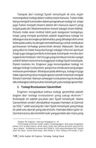 148 Kritik Asghar Ali Engineer Terhadap Teologi Klasik
Tampak dari teologi Syiah Ismailiyah di atas ingin
menempatkanteologidalamrealitassosialmanusia.Tuhantidak
hanyamenjaditransenden dalam pengetahuanteologi ini,tetapi
juga Tuhan menjadi imanen dalam diri manusia seperti yang
terjadi pada diri Muhammad bin Ismail sebagai Imam Mahdi.
Penulis tidak akan melihat lebih jauh bangunan teologinya,
tetapi yang menjadi perhatian adalah bagaimana teologi ini
dibangunatas kerangkaproblematika yang dihadapi oleh umat
Islampadawaktuitudenganmemobilisasinyauntuk melakukan
perlawanan terhadap pemerintah dinasti Abbasiah. Dai-dai
yang dikirim tidak hanya berfungsi sebagai referensi spiritual
tetapi juga sebagai pembela kelompok-kelompok mereka dari
segalaketertindasan. Hal inijugayang membuat merekasangat
selektif dalam menerima keanggotaan teologi Syiah Ismailiyah.
Dalam konteks ini, Engineer juga menempatkan teologi ini
sebagai teologi revolusioner yang terus melakukan perjuangan
melawan penindasan. Meskipun pada akhirnya, teologi ini juga
tidak sepenuhnyabisamenjadioposisisetelahterbentuk menjadi
Dinasti Fatimiah. Namun semangat revolusionernya kemudian
dikembangkan olehpecahanIsmailiyahyaitu teologiqaramitah.
3. Teologi Revolusioner Qaramithah
Engineer mengatakan bahwa teologi qaramithah adalah
bagian dari teologi revolusioner yang cukup ekstrem.71
Kelompok ini adalah pecahan dari Syiah Ismailiyah. Nama
Qaramithah sendiri dinisbahkan kepada Hamdan al-Qarmat
(w.933),72
salah seorang da’i dari Syiah Ismailiyah yang hidup
di salah satu daerah yang ada di Kufa. Hamdan diberi gelar al-
Qarmat karena dia memiliki kaki yang pendek dan mata yang
71
Asghar Ali Engineer, Islam dan Pembebasan, h. 79.
72
Terminologi al-Qarmat sendiri sedikit membingungkan. Ada yang mengatakan
bahwa term tersebut bukan istilah Arab, tetapi dari bahasa Aramaik yang berarti
“guru rahasia”. Setidaknya itu kesan dari Philip K. Hitti yang dikutipnya dari sejarah
Islam At-Tabari. Uraian lebih lanjut, lihat Philip K. Hitti, History of the Arabs, h. 562.
 