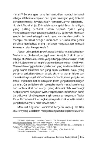 Kritik Asghar Ali Engineer Terhadap Teologi Klasik 149
merah.73
Belakangan nama ini kemudian menjadi terkenal
sebagai salah satu sempalan dari Syiah Ismailiyah yang terkenal
dengan semangat revolusinya.74
Hamdan Qarmat adalah mu-
rid dari Abdullah (w.874), salah seorang dai Syiah Ismailiyah
yang paling berhasil dalam sejarah Syiah yang
mengkampanyekan gerakan esoterik atau batiniyah. Hamdan
sendiri terkenal sebagai murid yang cerdas dan cerdik. Ia
mampu meramal dengan membaca susunan dan gerak
perbintangan bahwa orang Iran akan mendapatkan kembali
kekuasaan atas bangsa Arab.75
Ajaran prinsip dari qaramitah adalah doktrin atas kehadiran
Muhammad bin Ismail, sebagai Imam ketujuh, di akhir zaman
sebagai al-Mahdiatauimamyang ditunggu (al-muntazhar).Pada
titik ini, ajaran teologi inipersis samadengan teologi Ismailiyah.
Qaramitahmenggambarkanperbedaanyangfundamentalantara
yang dzahir (exoteric) dan yang batin (esoteric). Kalau yang
pertama berkaitan dengan aspek eksternal ajaran Islam dan
memaknai ayat-ayat al-Qur’an secara dzahir, maka yang kedua
terkait aspek hakikat dalam ajaran Islam yang dikenal dengan
batiniah. Qaramitah sendiri berusaha menformulasikan sintesa
baru antara akal dan wahyu yang didasari oleh kosmologi
neoplatonismedanajaransyiah.Perpaduaninimelahirkandunia
barudibawahbimbinganseorang imamyangmenyerupaifilsafat
Plato. Perpaduan ini terungkap jelas pada ensiklopedia mereka
yang terkenal yaitu rasail ikhwan safa.76
Menurut Engineer, qaramitah bergerak menuju ke titik
ekstremyang lain dalammengembangkan teologirevolusioner.
73
Wilfred Madelung, “Hamdan Qarmat”, The Encylopedia Iranica Online, 2003.
www.iranicaonline.org. (diakses pada tanggal 24 April 2015)
74
Ismail K Poonowala, “Qaramitah” dalam Mirchea Elliade (Ed.), Encyclopedia of
Religion, Vol. II (New York: Mcmillan, 1987), h. 126.
75
Uraian lebih lanjut, lihat Philip K. Hitti, History of the Arabs, h. 562.
76
Ismail K Poonowala, “Qaramitah”, h. 127.
 