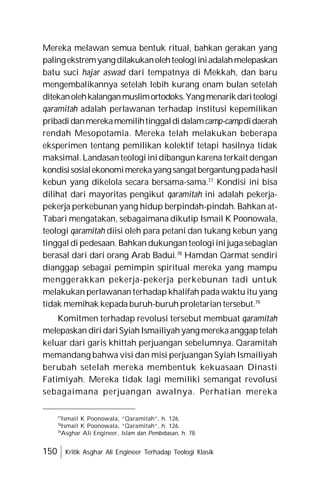 150 Kritik Asghar Ali Engineer Terhadap Teologi Klasik
Mereka melawan semua bentuk ritual, bahkan gerakan yang
palingekstremyangdilakukanolehteologiiniadalahmelepaskan
batu suci hajar aswad dari tempatnya di Mekkah, dan baru
mengembalikannya setelah lebih kurang enam bulan setelah
ditekanolehkalanganmuslimortodoks.Yangmenarikdariteologi
qaramitah adalah perlawanan terhadap institusi kepemilikan
pribadidanmerekamemilihtinggaldidalamcamp-campdidaerah
rendah Mesopotamia. Mereka telah melakukan beberapa
eksperimen tentang pemilikan kolektif tetapi hasilnya tidak
maksimal.Landasanteologi inidibangunkarena terkait dengan
kondisisosialekonomimerekayangsangatbergantungpadahasil
kebun yang dikelola secara bersama-sama.77
Kondisi ini bisa
dilihat dari mayoritas pengikut qaramitah ini adalah pekerja-
pekerja perkebunan yang hidup berpindah-pindah. Bahkan at-
Tabari mengatakan, sebagaimana dikutip Ismail K Poonowala,
teologi qaramitah diisi oleh para petani dan tukang kebun yang
tinggal di pedesaan. Bahkan dukunganteologiini jugasebagian
berasal dari dari orang Arab Badui.78
Hamdan Qarmat sendiri
dianggap sebagai pemimpin spiritual mereka yang mampu
menggerakkan pekerja-pekerja perkebunan tadi untuk
melakukan perlawanan terhadap khalifah pada waktu itu yang
tidak memihak kepada buruh-buruh proletarian tersebut.79
Komitmen terhadap revolusi tersebut membuat qaramitah
melepaskan diridariSyiahIsmailiyahyang merekaanggaptelah
keluar dari garis khittah perjuangan sebelumnya. Qaramitah
memandang bahwa visi dan misi perjuangan Syiah Ismailiyah
berubah setelah mereka membentuk kekuasaan Dinasti
Fatimiyah. Mereka tidak lagi memiliki semangat revolusi
sebagaimana perjuangan awalnya. Perhatian mereka
77
Ismail K Poonowala, “Qaramitah”, h. 126.
78
Ismail K Poonowala, “Qaramitah”, h. 126.
79
Asghar Ali Engineer, Islam dan Pembebasan, h. 78.
 