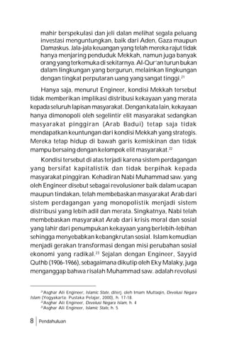 8 Pendahuluan
mahir berspekulasi dan jeli dalan melihat segala peluang
investasi menguntungkan, baik dari Aden, Gaza maupun
Damaskus. Jala-jala keuangan yang telah mereka rajut tidak
hanya menjaring penduduk Mekkah, namun juga banyak
orang yang terkemukadisekitarnya.Al-Qur’anturunbukan
dalam lingkungan yang bergurun, melainkan lingkungan
dengan tingkat perputaran uang yang sangat tinggi.21
Hanya saja, menurut Engineer, kondisi Mekkah tersebut
tidak memberikan implikasi distribusi kekayaan yang merata
kepadaseluruhlapisan masyarakat.Dengankatalain, kekayaan
hanya dimonopoli oleh segelintir elit masyarakat sedangkan
masyarakat pinggiran (Arab Badui) tetap saja tidak
mendapatkan keuntungan dari kondisi Mekkah yang strategis.
Mereka tetap hidup di bawah garis kemiskinan dan tidak
mampu bersaing dengan kelompok elit masyarakat.22
Kondisi tersebut di atas terjadi karena sistem perdagangan
yang bersifat kapitalistik dan tidak berpihak kepada
masyarakat pinggiran. Kehadiran Nabi Muhammad saw. yang
oleh Engineer disebut sebagai revolusioner baik dalam ucapan
maupun tindakan, telah membebaskan masyarakat Arab dari
sistem perdagangan yang monopolistik menjadi sistem
distribusi yang lebih adil dan merata. Singkatnya, Nabi telah
membebaskan masyarakat Arab dari krisis moral dan sosial
yang lahir dari penumpukan kekayaan yang berlebih-lebihan
sehingga menyebabkan kebangkrutan sosial. Islam kemudian
menjadi gerakan transformasi dengan misi perubahan sosial
ekonomi yang radikal.23
Sejalan dengan Engineer, Sayyid
Quthb (1906-1966), sebagaimana dikutip oleh Eky Malaky, juga
menganggap bahwa risalah Muhammad saw. adalah revolusi
21
Asghar Ali Engineer, Islamic State, diterj. oleh Imam Muttaqin, Devolusi Negara
Islam (Yogyakarta: Pustaka Pelajar, 2000), h. 17-18.
22
Asghar Ali Engineer, Devolusi Negara Islam, h. 4
23
Asghar Ali Engineer, Islamic State, h. 5
 
