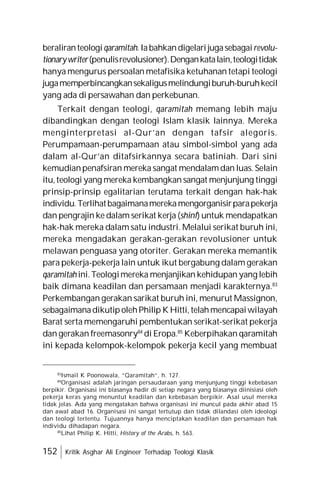 152 Kritik Asghar Ali Engineer Terhadap Teologi Klasik
beraliranteologiqaramitah.Iabahkandigelarijugasebagairevolu-
tionarywriter(penulisrevolusioner).Dengankatalain,teologitidak
hanya mengurus persoalan metafisika ketuhanan tetapi teologi
jugamemperbincangkansekaligusmelindungiburuh-buruhkecil
yang ada di persawahan dan perkebunan.
Terkait dengan teologi, qaramitah memang lebih maju
dibandingkan dengan teologi Islam klasik lainnya. Mereka
menginterpretasi al-Qur’an dengan tafsir alegoris.
Perumpamaan-perumpamaan atau simbol-simbol yang ada
dalam al-Qur’an ditafsirkannya secara batiniah. Dari sini
kemudianpenafsiran mereka sangat mendalamdan luas. Selain
itu,teologi yang mereka kembangkan sangat menjunjung tinggi
prinsip-prinsip egalitarian terutama terkait dengan hak-hak
individu.Terlihatbagaimanamerekamengorganisirparapekerja
dan pengrajin ke dalam serikat kerja (shinf) untuk mendapatkan
hak-hak mereka dalam satu industri. Melalui serikat buruh ini,
mereka mengadakan gerakan-gerakan revolusioner untuk
melawan penguasa yang otoriter. Gerakan mereka memantik
para pekerja-pekerja lain untuk ikut bergabung dalam gerakan
qaramitah ini.Teologimereka menjanjikan kehidupan yang lebih
baik dimana keadilan dan persamaan menjadi karakternya.83
Perkembangan gerakan sarikat buruh ini, menurut Massignon,
sebagaimanadikutipolehPhilip KHitti, telahmencapaiwilayah
Barat serta memengaruhi pembentukan serikat-serikat pekerja
dan gerakan freemasonry84
di Eropa.85
Keberpihakan qaramitah
ini kepada kelompok-kelompok pekerja kecil yang membuat
83
Ismail K Poonowala, “Qaramitah”, h. 127.
84
Organisasi adalah jaringan persaudaraan yang menjunjung tinggi kebebasan
berpikir. Organisasi ini biasanya hadir di setiap negara yang biasanya diinisiasi oleh
pekerja keras yang menuntut keadilan dan kebebasan berpikir. Asal usul mereka
tidak jelas. Ada yang mengatakan bahwa organisasi ini muncul pada akhir abad 15
dan awal abad 16. Organisasi ini sangat tertutup dan tidak dilandasi oleh ideologi
dan teologi tertentu. Tujuannya hanya menciptakan keadilan dan persamaan hak
individu dihadapan negara.
85
Lihat Philip K. Hitti, History of the Arabs, h. 563.
 