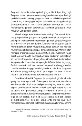Kritik Asghar Ali Engineer Terhadap Teologi Klasik 153
Engineer simpatik terhadap teologinya. Hal ini penting bagi
Engineer dalam merumuskan teologi pembebasannya. Teologi
perkebunan atau teologi yang memihak kepada kelompok tani
dan tukang kebun juga menjadi bahan dalam mengisi teologi
pembebasannya. Jiwa revolusioner teologi ini telah
menginspirasigerakan-gerakansosiallainbaik yangadaditimur
maupun yang ada di Barat.
Meskipun gerakan revolusioner teologi Qaramitah telah
menginspirasi banyak gerakan-gerakan sosial, tetapi gerakan
teologiini telah berkembang menjadi gerakan yang paling jahat
dalam sejarah politik Islam. Mereka tidak segan-segan
menumpahkan darah musuh-musuhnya bahkan jika mereka
muslimkalautidak sependapat denganteologinya.Merekatelah
menjadi ancaman serius pemerintahan Bani Abbasiah yang
beraliran sunni serta menebarkan teror di daerah Irak selatan
serta memotong rute-rute perjalanan ibadah haji. Antara abad
kesepuluh dan kesebelas, para pengikut Qaramitah menyerang
Suriah dan Irak dari markas-markas mereka sehingga kedua
daerah tersebut tenggelam dengan darah. Bahkan penguasa
Khurasan yang jaraknya lebih jauh seperti Yaman setelah
melihat Qaramitah, menetapkan keadaan darurat.86
Demikianlah kritik Engineer terhadap teologi Islam klasik
yang menurutnya masih fokus pada tema-tema metafisika
ketuhanan, dan tidak memberi perhatian yang besar terhadap
aspek pembebasan manusia dari berbagai ketertindasan
terutama dari penguasa-penguasa dalam lintasan sejarah
peradabanIslam.Engineermengadopsisisi-sisipembebasandari
tiga aliran teologi klasik di atas sebagai sampel teologi
pembebasannya. Teologi yang anti status quo dan
membebaskankelompok-kelompok buruhyangtertindaskarena
86
Ismail K Poonowala, “Qaramitah”, h. 127. Lihat juga Philip K. Hitti, History of
the Arabs, h. 563.
 