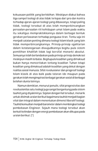 154 Kritik Asghar Ali Engineer Terhadap Teologi Klasik
kekuasaan politik yang berlebihan. Meskipun diakui bahwa
tiga sampel teologi di atas tidak terlepas dari pro dan kontra
terhadap ajaran-ajaran teologi yang dibawanya, tetapi paling
tidak, teologi tersebut di atas telah memperbincangkan
persoalan-persoalan riil kehidupan umat Islam pada waktu
itu sekaligus mempraktekkannya dalam berbagai bentuk
gerakan perlawanan terhadap penguasa tiran. Tentu saja ini
menjadi catatan penting dimana teologi Islam klasik yang lain
tidak memperbincangkannya. Prinsip-prinsip egalitarian
dalam ketatanegaraan diwujudkannya begitu pula sistem
pemilihan khalifah tidak lagi bersifat monarki absolut.
Semuanya telah berlandaskan pada prinsip-prinsip demokrasi
meskipun masih terbatas. Begitupula keadilan yang dimaksud
bukan hanya menceritakan tentang keadilan Tuhan tetapi
keadilan yang dimaksud adalah keadilan yang dekat dengan
realitas sosial manusia. Sifat revolusioner dan progresif teologi
Islam klasik di atas baik pada tataran ide maupun pada
gerakantelah menginspirasiberbagai gerakan sosialdiberbagai
belahan dunia lainnya.
Namun demikian, menurut penulis, sifat progresivitas dan
revolusionitas satu teologi juga sangat bergantung pada sistem
tauhid yang diyakininya. Sejalan dengan hal tersebut, menarik
untuk disimak uraianberikut bagaimanatauhid menjadi bagian
vital dan integral dalam menentukan dimensi liberatif teologi.
Tauhidkemudianmenjadibarometerdalammembingkaiteologi
pembebasan Engineer. Sejauh mana teologi tersebut akan
berkait kelindan dengan energi pembebasan akan dikupaspada
uraian berikut. [*]
 