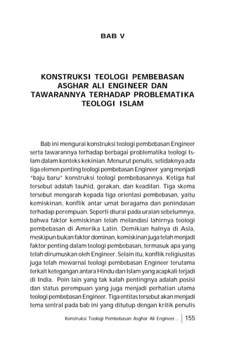 Konstruksi Teologi Pembebasan Asghar Ali Engineer... 155
BAB V
KONSTRUKSI TEOLOGI PEMBEBASAN
ASGHAR ALI ENGINEER DAN
TAWARANNYA TERHADAP PROBLEMATIKA
TEOLOGI ISLAM
Bab ini mengurai konstruksi teologi pembebasan Engineer
serta tawarannya terhadap berbagai problematika teologi Is-
lam dalam konteks kekinian. Menurut penulis, setidaknya ada
tiga elemenpenting teologipembebasan Engineer yang menjadi
“baju baru” konstruksi teologi pembebasannya. Ketiga hal
tersebut adalah tauhid, gerakan, dan keadilan. Tiga skema
tersebut mengarah kepada tiga orientasi pembebasan, yaitu
kemiskinan, konflik antar umat beragama dan penindasan
terhadap perempuan. Seperti diurai pada uraian sebelumnya,
bahwa faktor kemiskinan telah melandasi lahirnya teologi
pembebasan di Amerika Latin. Demikian halnya di Asia,
meskipunbukanfaktordominan, kemiskinanjugatelahmenjadi
faktor penting dalam teologi pembebasan, termasuk apa yang
telah dirumuskan oleh Engineer. Selain itu, konflik religiusitas
juga telah mewarnai teologi pembebasan Engineer terutama
terkait ketegangan antaraHindudanIslamyang acapkali terjadi
di India. Poin lain yang tak kalah pentingnya adalah posisi
dan status perempuan yang juga menjadi perhatian utama
teologipembebasanEngineer.Tigaentitastersebut akanmenjadi
tema sentral pada bab ini yang ditutup dengan kritik penulis
 