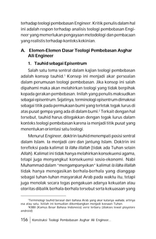 156 Konstruksi Teologi Pembebasan Asghar Ali Engineer...
terhadapteologipembebasan Engineer.Kritik penulisdalam hal
ini adalah respon terhadap analisis teologi pembebasan Engi-
neer yang memerlukan pengayaan metodologi dan pembacaan
yang realistis terhadap konteks kekinian.
A. Elemen-Elemen Dasar Teologi Pembebasan Asghar
Ali Engineer
1. Tauhid sebagai Episentrum
Salah satu tema sentral dalam kajian teologi pembebasan
adalah konsep tauhid.1
Konsep ini menjadi akar persoalan
dalam perumusan teologi pembebasan. Jika konsep ini salah
dipahami maka akan melahirkan teologi yang tidak berpihak
kepada gerakan pembebasan. Inilah yang penulis maksudkan
sebagaiepisentrum.Sejatinya, terminologiepisentrumdimaknai
sebagai titik pada permukaan bumi yang terletak tegak lurus di
atas pusat gempa yang ada di dalam bumi.2
Terkait dengan hal
tersebut, tauhid harus ditegakkan dengan tegak lurus dalam
konteks teologi pembebasan karena ia menjadi titik pusat yang
menentukan orientasi satu teologi.
Menurut Engineer, doktrin tauhidmenempati posisi sentral
dalam Islam. Ia menjadi core dan jantung Islam. Doktrin ini
terefleksi pada kalimat lâ ilâha illallah (tidak ada Tuhan selain
Allah). Kalimat ini tidak hanya melahirkan konsekuensi agama,
tetapi juga menyangkut konsekuensi sosio-ekonomi. Nabi
Muhammad dalam “mengampanyekan” kalimat lâ ilâha illallah
tidak hanya menegasikan berhala-berhala yang dianggap
sebagai tuhan-tuhan masyarakat Arab pada waktu itu, tetapi
juga menolak secara tegas pengakuan adanya kekuatan atau
otoritas dibalik berhala-berhala tersebut serta kekuasaan yang
1
Terminologi tauhid berasal dari bahasa Arab yang akar katanya wahada, artinya
esa atau satu. Istilah ini kemudian dikembangkan menjadi keesaan Tuhan.
2
KBBI (Kamus Besar Bahasa Indonesia) versi terbaru (diakses lewat playstore
android)
 