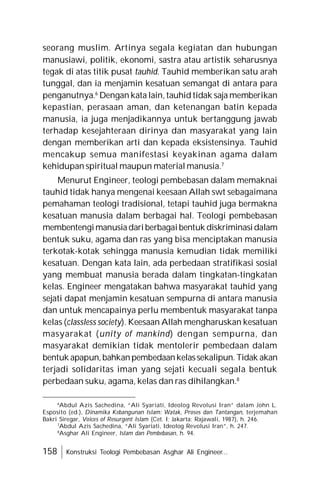 158 Konstruksi Teologi Pembebasan Asghar Ali Engineer...
seorang muslim. Artinya segala kegiatan dan hubungan
manusiawi, politik, ekonomi, sastra atau artistik seharusnya
tegak di atas titik pusat tauhid. Tauhid memberikan satu arah
tunggal, dan ia menjamin kesatuan semangat di antara para
penganutnya.6
Dengan kata lain, tauhid tidak saja memberikan
kepastian, perasaan aman, dan ketenangan batin kepada
manusia, ia juga menjadikannya untuk bertanggung jawab
terhadap kesejahteraan dirinya dan masyarakat yang lain
dengan memberikan arti dan kepada eksistensinya. Tauhid
mencakup semua manifestasi keyakinan agama dalam
kehidupan spiritual maupun material manusia.7
Menurut Engineer, teologi pembebasan dalam memaknai
tauhid tidak hanya mengenai keesaan Allah swt sebagaimana
pemahaman teologi tradisional, tetapi tauhid juga bermakna
kesatuan manusia dalam berbagai hal. Teologi pembebasan
membentengimanusiadariberbagaibentuk diskriminasidalam
bentuk suku, agama dan ras yang bisa menciptakan manusia
terkotak-kotak sehingga manusia kemudian tidak memiliki
kesatuan. Dengan kata lain, ada perbedaan stratifikasi sosial
yang membuat manusia berada dalam tingkatan-tingkatan
kelas. Engineer mengatakan bahwa masyarakat tauhid yang
sejati dapat menjamin kesatuan sempurna di antara manusia
dan untuk mencapainya perlu membentuk masyarakat tanpa
kelas (classless society). Keesaan Allah mengharuskan kesatuan
masyarakat (unity of mankind) dengan sempurna, dan
masyarakat demikian tidak mentolerir pembedaan dalam
bentuk apapun,bahkanpembedaankelassekalipun. Tidak akan
terjadi solidaritas iman yang sejati kecuali segala bentuk
perbedaan suku, agama, kelas dan ras dihilangkan.8
6
Abdul Azis Sachedina, “Ali Syariati, Ideolog Revolusi Iran” dalam John L.
Esposito (ed.), Dinamika Kebangunan Islam: Watak, Proses dan Tantangan, terjemahan
Bakri Siregar, Voices of Resurgent Islam (Cet. I; Jakarta: Rajawali, 1987), h. 246.
7
Abdul Azis Sachedina, “Ali Syariati, Ideolog Revolusi Iran”, h. 247.
8
Asghar Ali Engineer, Islam dan Pembebasan, h. 94.
 