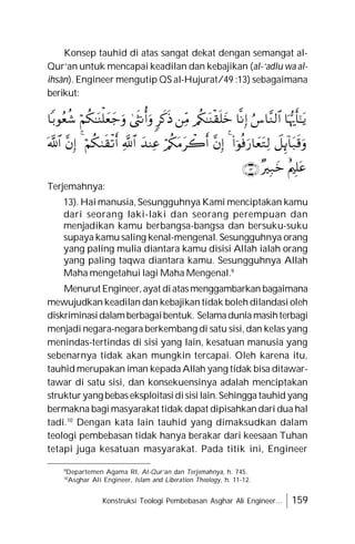 Konstruksi Teologi Pembebasan Asghar Ali Engineer... 159
Konsep tauhid di atas sangat dekat dengan semangat al-
Qur’an untuk mencapai keadilan dan kebajikan (al-‘adlu wa al-
ihsân). Engineer mengutip QS al-Hujurat/49 :13) sebagaimana
berikut:
Terjemahnya:
13). Hai manusia, Sesungguhnya Kami menciptakan kamu
dari seorang laki-laki dan seorang perempuan dan
menjadikan kamu berbangsa-bangsa dan bersuku-suku
supaya kamu saling kenal-mengenal. Sesungguhnya orang
yang paling mulia diantara kamu disisi Allah ialah orang
yang paling taqwa diantara kamu. Sesungguhnya Allah
Maha mengetahui lagi Maha Mengenal.9
Menurut Engineer,ayat diatasmenggambarkan bagaimana
mewujudkan keadilan dan kebajikan tidak boleh dilandasi oleh
diskriminasidalamberbagaibentuk. Selamaduniamasihterbagi
menjadi negara-negara berkembang di satu sisi, dan kelas yang
menindas-tertindas di sisi yang lain, kesatuan manusia yang
sebenarnya tidak akan mungkin tercapai. Oleh karena itu,
tauhid merupakan iman kepada Allah yang tidak bisa ditawar-
tawar di satu sisi, dan konsekuensinya adalah menciptakan
strukturyang bebas eksploitasidisisi lain.Sehingga tauhid yang
bermakna bagi masyarakat tidak dapat dipisahkan dari dua hal
tadi.10
Dengan kata lain tauhid yang dimaksudkan dalam
teologi pembebasan tidak hanya berakar dari keesaan Tuhan
tetapi juga kesatuan masyarakat. Pada titik ini, Engineer
9
Departemen Agama RI, Al-Qur’an dan Terjemahnya, h. 745.
10
Asghar Ali Engineer, Islam and Liberation Theology, h. 11-12.























 