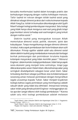 160 Konstruksi Teologi Pembebasan Asghar Ali Engineer...
berusaha menformulasi tauhid dalam kerangka praktis dan
berhubungan langsung dengan realitas kehidupan manusia.
Tafsir tauhid ini relevan dengan istilah tauhid sosial yang
dimaknai sebagai dimensi praksis dari resiko keimanan kepada
Allah Yang Esa. Istilah ini kemudian dikembangkan oleh Syafii
Maarif sebagai teologi pemberdayaan masyarakat. Satu teologi
yang tidak hanya sibuk mengurus soal-soal yang ghaib tetapi
juga memberi atensi terhadap soal-soal kongkret yang terkait
dengan realitas sosial.11
Doktrin tauhid yang menegaskan keesaan Allah
memerlukan dimensi sosial, politik, ekonomi, iptek dan
kebudayaan. Tanpa mengaitkannya dengan dimensi-dimensi
tersebut, maka aspek pembebasan dari ketertindasan akan sulit
ditemukan. Prinsip egaliter adalah salah satu dimensi sosial
dalamdoktrintauhidyang membebaskanmanusiadariberbagai
bentuk pemasungan dan penindasan terutama kepada
kelompok masyarakat yang tidak memiliki power.12
Menurut
Engineer,dalamkonteks teologipembebasan,tidak hanyaaspek
sosio-ekonomi yang menjadi tema sentralnya, tetapi juga
dibicarakanpsiko-sosial.DalamIslam,dikenalkonsepsabaryang
seringkali disalahpahami sebagian besar umat Islam. Sabar
terkadang diartikan sebagai justifikasi atas ketidakmampuan
seseorang untuk melawan penindasan dengan menyerahkan
segala urusannya kepada Tuhan. Sabar menjadi keyakinan
teologis bahwa segala penindasan yang menimpanya adalah
sebuah takdir yang tidak bisa dihindari. Interpretasi tentang
sabar inilah yang dimaksud oleh Engineer melanggengkan sta-
tus quo dan sangat dibenci oleh teologi pembebasan.13
Karena
salah satu misi teologi pembebasan adalah melawan
11
Syafii Maarif, Islam: Kekuatan Doktrin dan Kegamangan Umat (Cet. I; Yogyakarta:
Pustaka Pelajar, 1997), h. 3.
12
Syafii Maarif, Islam: Kekuatan Doktrin dan Kegamangan Umat, h. 9-10.
13
Asghar Ali Engineer, Islam and Liberation Theology, h. 12
 