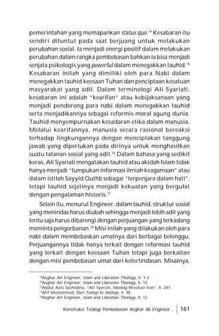 Konstruksi Teologi Pembebasan Asghar Ali Engineer... 161
pemerintahan yang memapankan status quo.14
Kesabaran itu
sendiri dituntut pada saat berjuang untuk melakukan
perubahan sosial. Ia menjadi energi positif dalam melakukan
perubahan dalam rangka pembebasan bahkan ia bisa menjadi
senjata psikologis yang powerful dalam menegakkan tauhid.15
Kesabaran inilah yang dimiliki oleh para Nabi dalam
menegakkan tauhid keesaan Tuhan dan penciptaan kesatuan
masyarakat yang adil. Dalam terminologi Ali Syariati,
kesabaran ini adalah “kearifan” atau kebijaksanaan yang
menjadi pendorong para nabi dalam menegakkan tauhid
serta menjadikannya sebagai reformis moral agung dunia.
Tauhid menyempurnakan kesadaran etika dalam manusia.
Melalui kearifannya, manusia secara rasional bereaksi
terhadap lingkungannya dengan menciptakan tanggung
jawab yang diperlukan pada dirinya untuk menghasilkan
suatu tatanan sosial yang adil.16
Dalam bahasa yang sedikit
keras, Ali Syariati mengatakan tauhid atau akidah Islam tidak
hanya menjadi “tumpukan informasi ilmiah keagamaan” atau
dalam istilah Sayyid Quthb sebagai “terpenjara dalam hati”,
tetapi tauhid sejatinya menjadi kekuatan yang bergulat
dengan pengalaman historis.17
Selain itu, menurut Engineer, dalam tauhid, struktur sosial
yang menindas harus diubah sehingga menjadi lebih adil yang
tentu saja harus dibarengi dengan perjuangan yang terkadang
meminta pengorbanan.18
Misi inilah yang dilakukan oleh para
nabi dalam membebaskan umatnya dari berbagai belenggu.
Perjuangannya tidak hanya terkait dengan reformasi tauhid
yang terkait dengan keesaan Tuhan tetapi juga berkaitan
dengan misi pembebasan umat dari ketertindasan. Misalnya,
14
Asghar Ali Engineer, Islam and Liberation Theology, h. 1-2.
15
Asghar Ali Engineer, Islam and Liberation Theology, h. 12.
16
Abdul Azis Sachedina, “Ali Syariati, Ideolog Revolusi Iran”, h. 247.
17
Afif Muhammad, Dari Teologi ke Ideologi, h. 98.
18
Asghar Ali Engineer, Islam and Liberation Theology, h. 12
 