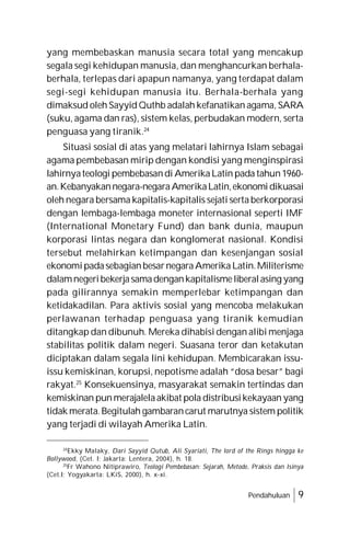Pendahuluan 9
yang membebaskan manusia secara total yang mencakup
segala segi kehidupan manusia, dan menghancurkan berhala-
berhala, terlepas dari apapun namanya, yang terdapat dalam
segi-segi kehidupan manusia itu. Berhala-berhala yang
dimaksud oleh Sayyid Quthb adalah kefanatikan agama, SARA
(suku, agama dan ras), sistem kelas, perbudakan modern, serta
penguasa yang tiranik.24
Situasi sosial di atas yang melatari lahirnya Islam sebagai
agama pembebasan mirip dengan kondisi yang menginspirasi
lahirnyateologi pembebasandi AmerikaLatin pada tahun1960-
an.Kebanyakannegara-negaraAmerikaLatin,ekonomidikuasai
oleh negara bersama kapitalis-kapitalis sejati serta berkorporasi
dengan lembaga-lembaga moneter internasional seperti IMF
(International Monetary Fund) dan bank dunia, maupun
korporasi lintas negara dan konglomerat nasional. Kondisi
tersebut melahirkan ketimpangan dan kesenjangan sosial
ekonomipadasebagianbesarnegaraAmerikaLatin.Militerisme
dalamnegeribekerjasamadengankapitalismeliberalasing yang
pada gilirannya semakin memperlebar ketimpangan dan
ketidakadilan. Para aktivis sosial yang mencoba melakukan
perlawanan terhadap penguasa yang tiranik kemudian
ditangkap dan dibunuh. Mereka dihabisi dengan alibi menjaga
stabilitas politik dalam negeri. Suasana teror dan ketakutan
diciptakan dalam segala lini kehidupan. Membicarakan issu-
issu kemiskinan, korupsi, nepotisme adalah “dosa besar” bagi
rakyat.25
Konsekuensinya, masyarakat semakin tertindas dan
kemiskinan punmerajalelaakibat pola distribusikekayaan yang
tidak merata.Begitulah gambarancarut marutnya sistem politik
yang terjadi di wilayah Amerika Latin.
24
Ekky Malaky, Dari Sayyid Qutub, Ali Syariati, The lord of the Rings hingga ke
Bollywood, (Cet. I; Jakarta: Lentera, 2004), h. 18.
25
Fr Wahono Nitiprawiro, Teologi Pembebasan: Sejarah, Metode, Praksis dan Isinya
(Cet.I; Yogyakarta: LKiS, 2000), h. x-xi.
 