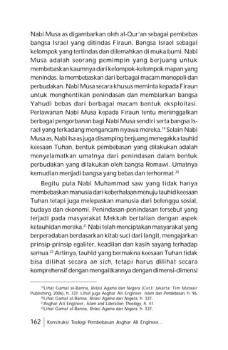 162 Konstruksi Teologi Pembebasan Asghar Ali Engineer...
Nabi Musa as digambarkan oleh al-Qur’an sebagai pembebas
bangsa Israel yang ditindas Firaun. Bangsa Israel sebagai
kelompok yang tertindas dan dilemahkan di muka bumi. Nabi
Musa adalah seorang pemimpin yang berjuang untuk
membebaskankaumnya darikelompok-kelompok mapanyang
menindas. Iamembebaskan dari berbagaimacammonopolidan
perbudakan. Nabi Musa secara khusus meminta kepada Firaun
untuk menghentikan penindasan dan membiarkan bangsa
Yahudi bebas dari berbagai macam bentuk eksploitasi.
Perlawanan Nabi Musa kepada Firaun tentu meninggalkan
berbagai pengorbanan bagi Nabi Musa sendiri serta bangsa Is-
rael yang terkadang mengancam nyawa mereka.19
Selain Nabi
Musaas, NabiIsaasjugadisamping berjuang menegakkatauhid
keesaan Tuhan, bentuk pembebasan yang dilakukan adalah
menyelamatkan umatnya dari penindasan dalam bentuk
perbudakan yang dilakukan oleh bangsa Romawi. Umatnya
kemudian menjadi bangsa yang bebas dan terhormat.20
Begitu pula Nabi Muhammad saw yang tidak hanya
membebaskanmanusiadarikeberhalaanmenujutauhidkeesaan
Tuhan tetapi juga melepaskan manusia dari belenggu sosial,
budaya dan ekonomi. Penindasan-penindasan tersebut yang
terjadi pada masyarakat Mekkah bertalian dengan aspek
ketauhidan mereka.21
Nabitelah menciptakanmasyarakat yang
berperadaban berdasarkan kitab suci dari langit, mengajarkan
prinsip-prinsip egaliter, keadilan dan kasih sayang terhadap
semua.22
Artinya, tauhid yang bermakna keesaan Tuhan tidak
bisa dilihat secara an sich, tetapi harus dilihat secara
komprehensif denganmengaitkannya dengan dimensi-dimensi
19
Lihat Gamal al-Banna, Relasi Agama dan Negara (Cet.I; Jakarta: Tim Mataair
Publishing, 2006), h. 337. Lihat juga Asghar Ali Engineer, Islam dan Pembebasan, h. 96.
20
Lihat Gamal al-Banna, Relasi Agama dan Negara, h. 337.
21
Asghar Ali Engineer, Islam and Liberation Theology, h. 41.
22
Lihat Gamal al-Banna, Relasi Agama dan Negara, h. 337.
 