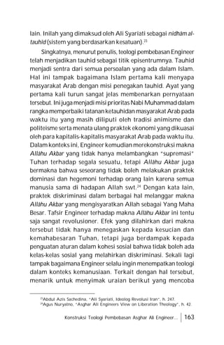 Konstruksi Teologi Pembebasan Asghar Ali Engineer... 163
lain. Inilah yang dimaksud oleh Ali Syariati sebagai nidhâm al-
tauhîd (sistem yang berdasarkan kesatuan).23
Singkatnya, menurut penulis, teologi pembebasanEngineer
telah menjadikan tauhid sebagai titik episentrumnya. Tauhid
menjadi sentra dari semua persoalan yang ada dalam Islam.
Hal ini tampak bagaimana Islam pertama kali menyapa
masyarakat Arab dengan misi penegakan tauhid. Ayat yang
pertama kali turun sangat jelas membenarkan pernyataan
tersebut. InijugamenjadimisiprioritasNabi Muhammaddalam
rangkamemperbaikitatananketauhidan masyarakat Arab pada
waktu itu yang masih diliputi oleh tradisi animisme dan
politeisme serta menata ulang praktek ekonomi yang dikuasai
oleh para kapitalis-kapitalis masyarakat Arab pada waktu itu.
Dalam konteks ini, Engineer kemudian merekonstruksi makna
Allâhu Akbar yang tidak hanya melambangkan “supremasi”
Tuhan terhadap segala sesuatu, tetapi Allâhu Akbar juga
bermakna bahwa seseorang tidak boleh melakukan praktek
dominasi dan hegemoni terhadap orang lain karena semua
manusia sama di hadapan Allah swt.24
Dengan kata lain,
praktek diskriminasi dalam berbagai hal melanggar makna
Allâhu Akbar yang mengisyaratkan Allah sebagai Yang Maha
Besar. Tafsir Engineer terhadap makna Allâhu Akbar ini tentu
saja sangat revolusioner. Efek yang dilahirkan dari makna
tersebut tidak hanya menegaskan kepada kesucian dan
kemahabesaran Tuhan, tetapi juga berdampak kepada
penguatan aturan dalam kohesi sosial bahwa tidak boleh ada
kelas-kelas sosial yang melahirkan diskriminasi. Sekali lagi
tampak bagaimana Engineer selalu ingin menempatkan teologi
dalam konteks kemanusiaan. Terkait dengan hal tersebut,
menarik untuk menyimak uraian berikut yang mencoba
23
Abdul Azis Sachedina, “Ali Syariati, Ideolog Revolusi Iran”, h. 247.
24
Agus Nuryatno, “Asghar Ali Engineers View on Liberation Theology”, h. 42.
 