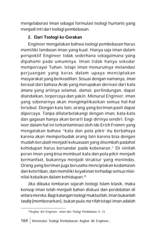 164 Konstruksi Teologi Pembebasan Asghar Ali Engineer...
mengelaborasi Iman sebagai formulasi teologi humanis yang
menjadi inti dari teologi pembebasan.
2. Dari Teologi ke Gerakan
Engineer mengatakan bahwa teologi pembebasan harus
memiliki landasan iman yang kuat. Hanya saja iman dalam
perspektif Engineer tidak sederhana sebagaimana yang
dipahami pada umumnya. Iman tidak hanya sekedar
mempercayai Tuhan, tetapi iman menurutnya melandasi
perjuangan yang keras dalam upaya menciptakan
masyarakat yang berkeadilan. Sesuai dengan namanya, iman
berasal dari bahasa Arab yang merupakan derivasi dari kata
âmana yang artinya selamat, damai, perlindungan, dapat
diandalkan, terpercaya dan yakin. Menurut Engineer, iman
yang sebenarnya akan mengimplikasikan semua hal-hal
tersebut. Dengan kata lain, orang yang beriman pasti dapat
dipercaya. Tanpa dilatarbelakangi dengan iman, kata-kata
dan gagasan hanya akan berarti bagi dirinya sendiri. Engi-
neer dalam hal ini terkontaminasi oleh ide Erich Fromm yang
mengatakan bahwa “kata dan pola pikir itu berbahaya
karena akan memperbudak orang lain karena bisa dengan
mudah berubah menjadi kekuasaan yang disembah padahal
kehidupan harus bersandar pada kebenaran.” Di sinilah
peran iman yang bisa membuat kata dan pola pikir menjadi
bermanfaat, bukannya menjadi struktur yang menindas.
Orang yang beriman juga berusaha menciptakan kedamaian
dan ketertiban, dan memiliki keyakinan terhadap semua nilai-
nilai kebaikan dalam kehidupan.25
Jika dibuka lembaran sejarah teologi Islam klasik, maka
konsep iman telah menjadi bahan diskusi dan perdebatan di
antaramereka.Bagikalanganteologimuktazilah,imanbukanlah
tasdîq (membenarkan), bukan pula ma’rifah tetapi iman adalah
25
Asghar Ali Engineer, Islam dan Teologi Pembebasan, h. 12.
 