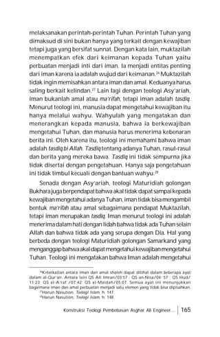 Konstruksi Teologi Pembebasan Asghar Ali Engineer... 165
melaksanakan perintah-perintah Tuhan. Perintah Tuhan yang
dimaksud di sini bukan hanya yang terkait dengan kewajiban
tetapi juga yang bersifat sunnat. Dengan kata lain, muktazilah
menempatkan efek dari keimanan kepada Tuhan yaitu
perbuatan menjadi inti dari iman. Ia menjadi entitas penting
dari iman karena ia adalah wujud dari keimanan.26
Muktazilah
tidak ingin memisahkanantara iman dan amal.Keduanyaharus
saling berkait kelindan.27
Lain lagi dengan teologi Asy’ariah,
iman bukanlah amal atau ma’rifah, tetapi iman adalah tasdîq.
Menurut teologi ini, manusia dapat mengetahui kewajiban itu
hanya melalui wahyu. Wahyulah yang mengatakan dan
menerangkan kepada manusia, bahwa ia berkewajiban
mengetahui Tuhan, dan manusia harus menerima kebenaran
berita ini. Oleh karena itu, teologi ini memahami bahwa iman
adalah tasdîq bi Allah. Tasdîq tentang adanya Tuhan, rasul-rasul
dan berita yang mereka bawa. Tasdîq ini tidak sempurna jika
tidak disertai dengan pengetahuan. Hanya saja pengetahuan
ini tidak timbul kecuali dengan bantuan wahyu.28
Senada dengan Asy’ariah, teologi Maturidiah golongan
Bukharajugaberpendapatbahwaakaltidakdapatsampaikepada
kewajibanmengetahuiadanyaTuhan,imantidakbisamengambil
bentuk ma’rifah atau amal sebagaimana pendapat Muktazilah,
tetapi iman merupakan tasdîq. Iman menurut teologi ini adalah
menerimadalamhatidenganlidahbahwatidak adaTuhanselain
Allah dan bahwa tidak ada yang serupa dengan Dia. Hal yang
berbeda dengan teologi Maturidiah golongan Samarkand yang
menganggapbahwaakaldapatmengetahuikewajibanmengetahui
Tuhan. Teologi ini mengatakan bahwa Iman adalah mengetahui
26
Keterkaitan antara iman dan amal shaleh dapat dilihat dalam beberapa ayat
dalam al-Qur’an. Antara lain QS Ali Imran/03:57 ; QS an-Nisa/04: 57 ; QS Hud/
11:23; QS al-A’raf /07:42; QS al-Maidah/05:07. Semua ayat ini menunjukkan
bagaimana iman dan amal perbuatan menjadi satu elemen yang tidak bisa dipisahkan.
27
Harun Nasution, Teologi Islam, h. 147.
28
Harun Nasution, Teologi Islam, h. 148.
 