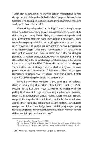 166 Konstruksi Teologi Pembebasan Asghar Ali Engineer...
Tuhan dan ketuhanan-Nya, ma’rifah adalah mengetahui Tuhan
dengansegalasifatnyadantauhidadalahmengenalTuhandalam
keesaan-Nya.Teologiiniberkeyakinanbahwaimanharusmelebihi
tasdîq yaitu iman dan amal.29
Merujuk kepada perbedaan teologi di atas tentang konsep
iman,penulismemandang bahwaimanperspektifEngineerlebih
dekat dengan konsep Muktazilah yang menekankan pada amal
atau perbuatan manusia yang merupakan konsekuensi dari
iman. Selain pengaruh Muktazilah, Engineer juga terpengaruh
oleh Sayyid Quthb yang juga mengatakan bahwa pengakuan
atas Allah sebagai Tuhan belumlah disebut iman, tetapi baru
merupakan wujud dari iqrâr. Ia masih harus disertai dengan
pembuktian dalam bentuk ketundukan terhadap syariat yang
ditetapkan-Nya. Itu pula sebabnya ketika manusia diturunkan
ke dunia sebagai khalifah Tuhan, disitu perjanjian dengan
Tuhan diperbarui dengan menambahkan syarat bahwa
pengakuan atas ketuhanan Allah mesti disertai dengan
mengikuti petunjuk-Nya. Petunjuk inilah yang disebut oleh
Sayyid Quthb sebagai manhaj atau pedoman.30
Terkait pemikiran modern Islam, pendapat ini selaras
dengan apa yang dikatakan oleh Farid Esack (l.1959),
sebagaimanadikutipoleh Agus Nuryatno, melihat bahwa iman
paling tidak memiliki tiga interpretasi yang berbeda. Pertama,
iman itu dipergunakan untuk menegaskan keesaan Tuhan,
meyakini adanya hari kiamat dan kenabian Muhammad saw.
Kedua, iman juga bisa dijabarkan dalam konteks kehidupan
masyarakat Islam, dan ketiga, iman adalah perjuangan yang
berlangsung terus-menerusuntuk membumikan keesaanTuhan
dalam konteks perbuatan manusia.31
29
Harun Nasution, Teologi Islam, h. 148.
30
Sayyid Quthb, Fî Zhilâl al-Qur’an (Juz VII; Beirut Dar al-Syuruq, 1980), h. 836.
31
Agus Nuryatno, “Asghar Ali Engineers View on Liberation Theology”, h. 42.
 