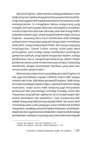 Konstruksi Teologi Pembebasan Asghar Ali Engineer... 167
Menurut Engineer,dalamkonteksteologipembebasan,iman
tidak hanya berimplikasi kepadahal-hal yang bersifat metafisik,
tetapiimanjugaberefek kepada konsekuensi-konsekuensisosial
kemasyarakatan. Ia mengatakan bahwa orang-orang yang
mengaku beriman kepada Allah dan menunjukkan kesalehan
mereka tetapi mencabut hak-hak anak yatim dan orang miskin
bukanlahmukminsejati.Untuk menjadimukminsejati,menurut
Engineer, seseorang harus turut memberikan andil terhadap
pembentukan masyarakat yang adil dengan jalan memelihara
anak yatim, orang-orang yang tertindas, dan orang-orang yang
terpinggirkan. Dalam tradisi teologi Islam pada abad
pertengahan, para teolog-teolog menekankan pentingnya
pemberian sedekah, tetapi dalam masyarakat modern, teologi
pembebasan harus menginterpretasikannya dalam model
pemberian sarana untuk membentuk suatustruktur sosial yang
demokratik, dengan menekankan distribusi yang sama dari
semua sumber yang tersedia.32
Rekonstruksi makna iman yang dilakukan oleh Engineer di
atas juga berimplikasi kepada redefinisi makna kâfir sebagai
antonimdariiman. Kâfir dalamperspektif Engineer, tidak hanya
bermaknaketidakpercayaanreligius,sepertipemahamanteologi
tradisional, tetapi secara tidak langsung juga menyatakan
perlawanan dan penentangan terhadap terhadap sistem dan
masyarakat yang adil dan egalitarian serta menjadi bagian dari
bentuk penindasan dan eksploitasi.33
Jadi, orang-orang kâfir
adalah orang yang tidak percaya kepada Allah dan secara aktif
menentang usaha-usaha yang jujur untuk membentuk kembali
masyarakat, penghapusanpenumpukankekayaan, penindasan,
eksploitasidansegalabentukketidakdilan.Dalamkonteksteologi
pembebasan,meskipunseseorang secaraformalberimankepada
32
Asghar Ali Engineer, Islam dan Pembebasan, h. 90.
33
Asghar Ali Engineer, Islam dan Teologi Pembebasan, h. 178.
 