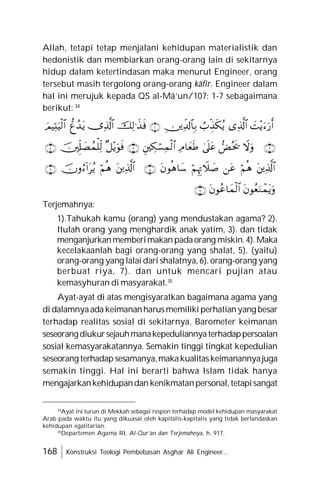 168 Konstruksi Teologi Pembebasan Asghar Ali Engineer...
Allah, tetapi tetap menjalani kehidupan materialistik dan
hedonistik dan membiarkan orang-orang lain di sekitarnya
hidup dalam ketertindasan maka menurut Engineer, orang
tersebut masih tergolong orang-orang kâfir. Engineer dalam
hal ini merujuk kepada QS al-Mâ’un/107: 1-7 sebagaimana
berikut: 34
Terjemahnya:
1).Tahukah kamu (orang) yang mendustakan agama? 2).
Itulah orang yang menghardik anak yatim, 3). dan tidak
menganjurkanmemberimakan padaorang miskin.4).Maka
kecelakaanlah bagi orang-orang yang shalat, 5). (yaitu)
orang-orang yang lalai dari shalatnya, 6). orang-orang yang
berbuat riya, 7). dan untuk mencari pujian atau
kemasyhuran di masyarakat.35
Ayat-ayat di atas mengisyaratkan bagaimana agama yang
di dalamnyaada keimananharusmemiliki perhatianyang besar
terhadap realitas sosial di sekitarnya. Barometer keimanan
seseorangdiukursejauhmanakepeduliannyaterhadappersoalan
sosial kemasyarakatannya. Semakin tinggi tingkat kepedulian
seseorang terhadapsesamanya,makakualitaskeimanannyajuga
semakin tinggi. Hal ini berarti bahwa Islam tidak hanya
mengajarkankehidupandan kenikmatanpersonal,tetapisangat
34
Ayat ini turun di Mekkah sebagai respon terhadap model kehidupan masyarakat
Arab pada waktu itu yang dikuasai oleh kapitalis-kapitalis yang tidak berlandaskan
kehidupan egalitarian.
35
Departemen Agama RI, Al-Qur’an dan Terjemahnya, h. 917.
































 