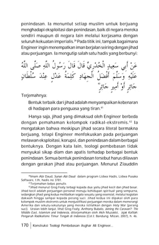 170 Konstruksi Teologi Pembebasan Asghar Ali Engineer...
penindasan. Ia menuntut setiap muslim untuk berjuang
menghadapi eksploitasi dan penindasan, baik di negara mereka
sendiri maupun di negara lain melalui kerjasama dengan
seluruh kekuatan imperialis.39
Pada titik ini,tampak bagaimana
Engineeringinmenempatkanimanberjalanseiring denganjihad
atau perjuangan. Ia mengutip salah satu hadis yang berbunyi:
Terjemahnya:
Bentuk terbaik dari jihad adalah menyampaikan kebenaran
di hadapan para penguasa yang tiran.41
Hanya saja, jihad yang dimaksud oleh Engineer berbeda
dengan pemahaman kelompok radikal-ekstremis.42
Ia
mengatakan bahwa meskipun jihad secara literal bermakna
berjuang, tetapi Engineer menfokuskan pada perjuangan
melawan eksploitasi, korupsi, dan penindasan dalam berbagai
bentuknya. Dengan kata lain, teologi pembebasan tidak
menyukai sikap diam dan apatis terhadap berbagai bentuk
penindasan. Semua bentuk penindasan tersebut harus dilawan
dengan gerakan jihad atau perjuangan. Menurut Ziauddin
40
40
Imam Abi Daud, Sunan Abi Daud dalam program Lidwa Hadis, Lidwa Pusaka
Software, t.th, hadis no 3781.
41
Terjemahan bebas penulis
42
Jihad menurut Greg Fealy terbagi kepada dua yaitu jihad kecil dan jihad besar.
Jihad kecil adalah perjuangan personal menuju kehidupan spiritual yang sempurna,
sedangkan jihad yang kedua melibatkan segala sesuatu yang essensial, melalui kegiatan
dakwah hingga sampai kepada perang suci. Jihad kedua ini dipakai oleh para
kelompok muslim ekstremis untuk menjustifikasi perjuangan mereka dalam memerangi
Amerika dan sekutu-sekutunya yang mereka istilahkan dengan Holy War (perang
suci). Uraian lebih lanjut, lihat Greg Fealy, Anthony Bubalo, Joining the Caravan?: The
Middle East, Islamism and Indonesia, diterjemahkan oleh Akh Muzakki, Jejak Kafilah:
Pengaruh Radikalisme Timur Tengah di Indonesia (Cet.I; Bandung: Mizan, 2007), h. 46.
‫ﻦ‬‫ﻋ‬
‫ﹺﻲ‬‫ﺑ‬‫ﹶ‬‫ﺃ‬
‫ﺪ‬‫ﻴ‬‫ﻌ‬‫ﺳ‬

‫ﻱ‬‫ﹺ‬‫ﺭ‬‫ﺪ‬
‫ﺨ‬‫ﹾ‬‫ﻟ‬‫ﺍ‬
‫ﹶ‬‫ﻝ‬‫ﹶﺎ‬‫ﻗ‬
‫ﹶ‬‫ﻝ‬‫ﹶﺎ‬‫ﻗ‬
‫ﹸ‬
‫ﻝ‬‫ﻮ‬
‫ﺳ‬‫ﺭ‬
‫ﻪ‬‫ﱠ‬
‫ﻠ‬‫ﺍﻟ‬
‫ﱠﻰ‬
‫ﻠ‬‫ﺻ‬

‫ﻪ‬‫ﱠ‬
‫ﻠ‬‫ﺍﻟ‬
‫ﻪ‬‫ﻴ‬‫ﹶ‬‫ﻠ‬‫ﻋ‬
‫ﻢ‬‫ﱠ‬
‫ﻠ‬‫ﺳ‬‫ﻭ‬
‫ﹸ‬
‫ﻞ‬‫ﻀ‬‫ﹾ‬‫ﻓ‬‫ﹶ‬‫ﺃ‬
‫ﺩ‬‫ﺎ‬‫ﻬ‬‫ﹺ‬‫ﺠ‬‫ﹾ‬‫ﻟ‬‫ﺍ‬
‫ﹸ‬
‫ﺔ‬‫ﻤ‬‫ﻠ‬‫ﹶ‬‫ﻛ‬
‫ﹴ‬‫ﻝ‬‫ﺪ‬‫ﻋ‬
‫ﺪ‬‫ﻨ‬‫ﻋ‬
‫ﻥ‬‫ﹶﺎ‬‫ﻄ‬‫ﹾ‬‫ﻠ‬
‫ﺳ‬
‫ﹴ‬‫ﺮ‬‫ﺋ‬‫ﺎ‬‫ﺟ‬
‫ﻭ‬‫ﹶ‬‫ﺃ‬
‫ﹴ‬‫ﲑ‬‫ﻣ‬‫ﹶ‬‫ﺃ‬
‫ﹴ‬‫ﺮ‬‫ﺋ‬‫ﺎ‬‫ﺟ‬
 