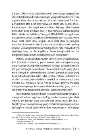 Konstruksi Teologi Pembebasan Asghar Ali Engineer... 171
Sardar (l.1951), jihad berarti melawan penindasan, despotisme
danketidakadilandemikepentinganyang tertindasterlepasdari
agama dan strata sosialnya. Namun menurut Sardar,
perjuangan atas keadilan hanyalah salah satu aspek jihad,
karena seperti berbagai konsep Islam lainnya, jihad harus
dilakukan pada berbagai level.43
Jika merujuk kepada sarjana
Islam klasik, seperti Ibnu Taimiyah (1263-1328), sebagaimana
dikutip oleh Sardar, jihad bisa dilakukan dengantiga cara,yaitu
lewat hati, lidah dan tangan. Jihad hati atau perjuangan
melawan kelemahan dan kejahatan batinnya sendiri sering
disebut sebagai jihad terbesar sebagaimana nabi menyebutnya
setelah pulang dari Perang Badar. Sementara jihad lidah dan
tangan membutuhkan pemahaman dan kesabaran.44
Potensi untuk berjihadmutlak dimiliki oleh setiapmanusia.
Hal tersebut terkandung pada makna beriman kepada yang
gaib.45
Menurut Engineer, keimanan tersebut perlu ditafsirkan
dengan semangat pembebasan. Keimanan kepada yang ghaib
berartimeyakinibahwaadasuatupotensiyang tak terbatasyang
belum diaktualisasikan dan tidak terlihat. Potensi ini tersimpan
di alam semesta, yaitu di dalam dan di luar diri manusia. Oleh
karena itu, manusia harus yakin bahwa dirinya mampu
mengembangkan potensi-potensi dan kreativitas yang terletak
dalam dirinya dan tersembunyi dari pandangan umum.46
Interpretasi Engineer di atas terkait iman kepada yang gaib
mengilustrasikanbagaimana teologipembebasanmenghendaki
adanya perjuangan atau gerakan dari orang-orang beriman.
BagiEngineer,teologi-teologiyang berorientasipadaperjuangan
(struggle oriented), pesimisme dan keputusasaan dianggap
43
Ziauddin Sardar, Jihad Intelektual: Merumuskan Parameter-Parameter Sains Islam,
terj. AE Priyono (Cet.I; Surabaya: Risalah Gusti, 1998), h. 20.
44
Uraian lebih lanjut lihat Ziauddin Sardar, Jihad Intelektual, h. 21.
45
QS al-Baqarah/2: 3.
46
Asghar Ali Engineer, Islam and Liberation Theology, h. 14.
 