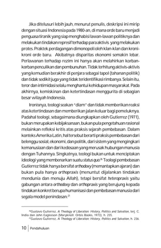 10 Pendahuluan
Jika ditelusurilebih jauh, menurut penulis, deskripsi ini mirip
dengansituasiIndonesiapada1980-an,dimanaordebarumenjadi
penguasatiranikyangsiapmenghabisilawan-lawanpolitiknyadan
melakukantindakanrepresifterhadapparaaktivis yangmelakukan
protes.Praktekperdagangandimonopoliolehklan-klandankroni-
kroni orde baru. Akibatnya disparitas ekonomi semakin lebar.
Perlawanan terhadap rezim ini hanya akan melahirkan korban-
korbanpenculikandanpembunuhan.Tidakterhitungaktivis-aktivis
yangkemudianberakhirdipenjarasebagaitapol(tahananpolitik)
dantidaksedikitjugayangtidakteridentifikasirimbanya.Selainitu,
terordanintimidasiselalumenghantuikehidupanmasyarakat.Pada
akhirnya, kemiskinan dan ketertindasan menggurita di sebagian
besarwilayahIndonesia.
Ironisnya,teologiseakan“diam”dantidakmemberikanreaksi
atasketertindasandanmemberikanjalankeluarbagipemeluknya.
Padahal teologi, sebagaimanadiungkapkanolehGutierrez (1971),
bukanmerupakankebijaksanaan,bukanpulapengetahuanrasional
melainkan refleksi kritis atas praksis sejarah pembebasan. Dalam
konteksAmerikaLatin,haltersebutberartipraksispembebasandari
belenggusosial,ekonomi,danpolitik,darisistemyangmengingkari
kemanusiaandandarikedosaanyangmerusakhubunganmanusia
denganTuhannya.Singkatnya,teologibukanuntuk menciptakan
ideologiyangmembenarkansuatustatusquo.26
Teologipembebasan
Gutierreztidakhanyabersifatorthodoxy(memantapkanajaran)dan
bukan pula hanya orthopraxis (menuntut dijalankan tindakan
mendunia dan menuju Allah), tetapi bersifat heteropraxis yaitu
gabungan antara orthodoxy dan orthopraxis yang berujung kepada
tindakankonkretberupahumanisasidanpembebasanmanusiadari
segalamodelpenindasan.27
26
Gustavo Gutierrez, A Theology of Liberation; History, Politics and Salvation, terj. C.
India dan John Eagleeson (Maryknoll: Orbis Books, 1973), h. 235.
27
Gustavo Gutierrez, A Theology of Liberation; History, Politics and Salvation, h. 236.
 