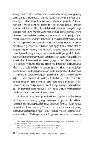 172 Konstruksi Teologi Pembebasan Asghar Ali Engineer...
sebagai dosa. Al-Qur’an memerintahkan orang-orang yang
beriman agar berkeyakinan, berjuang melawan ketidakdilan
dan agar tidak berputus asa serta bersikap pasrah. Poin ini
menjadi entitas penting dalam teologi pembebasan.47
Dalam
konteks ini, Hasan Sho’ub, intelektual Libanon, menyebutnya
sebagaiimanyang mutlak yang menerimapotensimanusiayang
diwujudkan melalui berbagai perubahan atau perjuangan
dalamkerangka ekonomidan sosial.Keyakinanbahwamanusia
memiliki potensi menjadi pijakan dasar bagi manusia untuk
melakukan gerakan perubahan sehingga tidak menciptakan
kegersangan iman yang kreatif, kegersangan rasio yang
paradigmatik, kegersangan indera alternatif yang selektif, dan
kegersangan estetika.48
Kegersangan inilah yang menjadi biang
kerok dari kemusnahan iman yang berimplikasi kepada
terciptanya manusia-manusia pesimis dan cepat berputus asa.
Memang di dalam Islam terkandung makna kepasrahan, tetapi
bukanberarti pada penghambaanpadakepasrahan,bukanpula
fatalismedan keterbelengguan, juga bukan diamdan mengekor
saja. Islam memiliki makna kebebasan dan disiplin,
pembangunan dan pembebasan, gerakan dan kreativitas.
Bahkan tujuan paripurna diturunkannya wahyu dalam Islam
adalah pembebasan manusia tertindas untuk membangun
dunia ini dalam perspektif yang baru.49
Uraian di atas menggambarkan bagaimana Engineer
mereformulasi teologi yang awalnya hanya bersifat ritual-
normatif menuju kepada lahirnya gerakan. Teologi tidak hanya
membicarakan tentang Tuhan, serta aspek-aspek yang
berhubungan dengan-Nya, tetapi teologi melahirkan gerakan
kemanusiaan. Keberpihakan Engineer kepada kelompok
47
Pendapat Engineer ini didasari atas pemahamannya atas QS ali Imran /3: 139
; QS Ali Imran/3: 146.
48
Hasan Sho’ub, Islam dan Revolusi Pemikiran, h. 24-25.
49
Hasan Sho’ub, Islam dan Revolusi Pemikiran, h. 26.
 