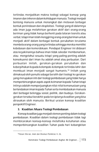 Konstruksi Teologi Pembebasan Asghar Ali Engineer... 173
tertindas menjadikan makna teologi sebagai konsep yang
imanendaninherendalamkehidupanmanusia.Teologi menjadi
benteng manusia untuk menangkal dan melawan berbagai
bentuk penindasan dan eksploitasi. Teologi yang di dalamnya
ada iman juga melahirkan gerakan aktif dari orang-orang
beriman yang tidak hanya berhenti pada tataran teoretis atau
verbal,tetapiimantelahmenggiring orang-orang berimanuntuk
menjadi aktif dalam berbagai bentuk perubahan terutama
membelaorang-orang yang tertindassehingga mereka memiliki
kebebasan dan kemerdekaan. Pendapat Engineer ini didasari
atas keyakinannya bahwa iman tidak sekedar membenarkan,
atau mengetahui sesuatu tetapi yang paling penting adalah
konsekuensi dari iman itu adalah amal atau perbuatan. Dari
perbuatan inilah, gerakan-gerakan perubahan dan
keberpihakan kepada kelompok-kelompok tertindas lahir dan
membuat iman menjadi sangat humanis.50
Inilah yang
dimaksud oleh penulis sebagai beralih dari teologi ke gerakan
yang merupakaninti dariteologi pembebasan yang tidak hanya
memperbincangkanaspek-aspek keimanankepadaTuhantetapi
intinya adalah memperjuangkan nilai-nilai kemanusiaan yang
berlandaskan iman kepada Tuhan serta membebaskan manusia
dari berbagai belenggu sosial, politik, dan budaya. Gerakan-
gerakan tersebut berakhir pada terciptanya keadilan yang bisa
dirasakan oleh manusia. Berikut uraian konsep keadilan
perspektif Engineer.
3. Keadilan: Muara Teologi Pembebasan
Konsepkeadilan jugamenjadielemenpenting dalamteologi
pembebasan. Keadilan dalam teologi pembebasan tidak lagi
membicarakan konsep-konsep metafisika ketuhanan atau
memperbincangkan keadilan Tuhan pada hari kebangkitan
50
Hasan Sho’ub, Islam dan Revolusi Pemikiran, h. 26.
 
