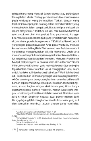 174 Konstruksi Teologi Pembebasan Asghar Ali Engineer...
sebagaimana yang menjadi bahan diskusi atau perdebatan
teologi Islam klasik. Teologi pembebasan Islam menfokuskan
pada kehidupan yang berkeadilan. Terkait dengan yang
terakhir ini menjadi poin penting dalam memahami Islam yang
membebaskan. Islam sangat peduli atas terciptanya keadilan
dalam masyarakat.51
Inilah salah satu misi Nabi Muhammad
saw. untuk merubah masyarakat Arab pada waktu itu agar
bisa menciptakan keadilan baik yang terkait dengan hubungan
ekonomi maupun hubungan sosial.52
Ketidakadilan ekonomi
yang terjadi pada masyarakat Arab pada waktu itu menjadi
keresahan sendiri bagi Nabi Muhammad saw.Praktek ekonomi
yang hanya menguntungkan elit-elit masyarakat Arab serta
menindaskelompok-kelompok masyarakat kecilmenjadi stimu-
lus terjadinya ketidakadilan ekonomi. Menurut Nurcholish
Madjid,praktek sepertiinidikutuk kerasolehal-Qur’an.53
Situasi
inilah, menurut Engineer, yang menyebabkan al-Qur’an begitu
tegas bahkan memerintahkan untuk mengajarkan umat Islam
untuk berlaku adil dan berbuat kebaikan.54
Perintah berbuat
adil dan kebaikan ini memang sangat vital dalam ajaran Islam.
Al-Qur’an menyasarorang-orang berimanuntuk berprilakuadil
bahkan kepada musuhnya sekalipun. Keadilan, menurut Engi-
neer, adalah bagian integral dari taqwa yang tidak hanya
dipahami sebagai konsep ritualistik, namun juga secara inte-
gralterkait dengankeadilan sosial dan ekonomi. Di sinilah salah
satu kritikan Engineer kepada awal pemerintahan Bani
Umayyah yang telah menghancurkan struktur sosial yang adil
dan kemudian membuat aturan-aturan yang menindas.
51
Asghar Ali Engineer, Devolusi Negara Islam, h. 57.
52
Nurcholish Madjid, Islam Kemodernan dan Keindonesiaan (Bandung: Mizan, 1987),
h. 126.
53
Lihat QS at-Taubah/9: 34-35. Uraian lebih lanjut lihat Nurcholish Madjid,
Islam Kemodernan, h. 126.
54
Lihat QS al-Maidah/5: 8.
55
Asghar Ali Engineer, Islam and Liberation Theology, h. 58.
 