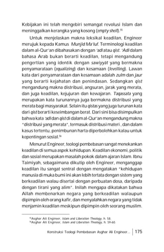 Konstruksi Teologi Pembebasan Asghar Ali Engineer... 175
Kebijakan ini telah mengebiri semangat revolusi Islam dan
meninggalkan kerangka yang kosong (empty shell).55
Untuk menjelaskan makna leksikal keadilan, Engineer
merujuk kepada Kamus Munjid Ma’luf. Terminologi keadilan
dalam al-Qur’an dibahasakan dengan ‘adl atau qist. ‘Adl dalam
bahasa Arab bukan berarti keadilan, tetapi mengandung
pengertian yang identik dengan sawiyyât yang bermakna
penyamarataan (equalizing) dan kesamaan (levelling). Lawan
kata dari penyamarataan dan kesamaan adalah zulm dan jaur
yang berarti kejahatan dan penindasan. Sedangkan qist
mengandung makna distribusi, angsuran, jarak yang merata,
dan juga keadilan, kejujuran dan kewajaran. Taqassata yang
merupakan kata turunannya juga bermakna distribusi yang
merata bagi masyarakat. Selainitu qistas yang juga turunan kata
dari qist berarti keseimbangan berat. Dari sini bisa disimpulkan
bahwakata‘adldan qistdidalamal-Qur’an mengandung makna
“distribusi yang merata”,termasuk distribusimateri ,dandalam
kasus tertentu, penimbunan harta diperbolehkan kalau untuk
kepentingan sosial.56
Menurut Engineer,teologipembebasansangat menekankan
keadilan di semua aspek kehidupan. Keadilan ekonomi, politik
dan sosial merupakan masalah pokok dalam ajaran Islam. Ibnu
Taimiyah, sebagaimana dikutip oleh Engineer, menganggap
keadilan itu sangat sentral dengan mengatakan “kehidupan
manusiadi mukabumiini akanlebihtertatadengan sistem yang
berkeadilan walau disertai dengan perbuatan dosa, daripada
dengan tirani yang alim”. Inilah mengapa dikatakan bahwa
Allah membenarkan negara yang berkeadilan walaupun
dipimpin oleh orang kafir, dan menyalahkan negara yang tidak
menjamin keadilan meskipun dipimpin oleh seorang muslim.
55
Asghar Ali Engineer, Islam and Liberation Theology, h. 58.
56
Asghar Ali Engineer, Islam and Liberation Theology, h. 59-60.
 