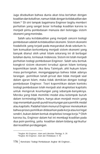 176 Konstruksi Teologi Pembebasan Asghar Ali Engineer...
Juga disebutkan bahwa dunia akan bisa bertahan dengan
keadilan dan kekafiran,namun tidak dengan ketidakadilan dan
Islam.57
Di sini tampak bagaimana Engineer begitu memberi
perhatian yang sangat besar terhadap keadilan karena ia
menjadi pintu pembebasan manusia dari belenggu sistem
ekonomi yang menindas.
Salah satu ketidakadilan yang menjadi concern teologi
pembebasan adalah ketidakadilan ekonomi. Sistem ekonomi
feodalistik yang terjadi pada masyarakat Arab sebelum Is-
lam kemudian berkembang menjadi sistem ekonomi yang
banyak dianut oleh umat Islam sekarang ini di berbagai
belahan dunia, termasuk Indonesia. Sistem ini telah menjadi
perhatian teologi pembebasan Engineer. Salah satu bentuk
kongkret sistem ekonomi tersebut ajaran Islam tentang
kepemilikan tanah. Jika Ibnu Taimiyah, ahli hukum Islam
masa pertengahan, menganggapnya bahwa tidak adanya
larangan pemilikan tanah privat dan tidak menjadi soal
dalam ajaran Islam, maka tidak demikian dengan teologi
pembebasan Engineer. Teori kepemilikan dalam konteks
teologi pembebasan telah menjadi alat eksploitasi kapitalis
untuk mengeruk keuntungan yang sebanyak-banyaknya.
Mereka yang tidak memiliki modal atau kelompok buruh
dalam terminologi Marx, hanya akan menjadi mesin yang
siap menambah pundi-pundi keuntungan para pemilik modal
atau kapitalis. Padahal Islam menurut Engineer menekankan
bahwa proses pemilikan didasarkan pada kerja atau keringat
sendiri, bukan dalam bentuk eksploitasi tenaga kerja.58
Oleh
karena itu, Engineer dalam hal ini membagi keadilan pada
dua poin penting, yaitu keadilan dalam bidang agrikultur
dan keadilan perdagangan.
57
Asghar Ali Engineer, Islam and Liberation Theology, h. 39.
58
Asghar Ali Engineer, Islam dan Pembebasan, h. 92.
 