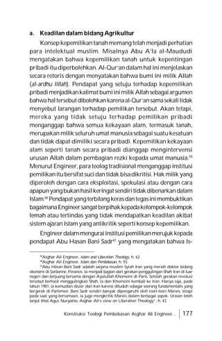 Konstruksi Teologi Pembebasan Asghar Ali Engineer... 177
a. Keadilan dalam bidang Agrikultur
Konsepkepemilikantanahmemang telahmenjadi perhatian
para intelektual muslim. Misalnya Abu A’la al-Maududi
mengatakan bahwa kepemilikan tanah untuk kepentingan
pribadi itudiperbolehkan. Al-Qur’andalam hal inimenjelaskan
secara retoris dengan menyatakan bahwa bumi ini milik Allah
(al-ardhu lillah). Pendapat yang setuju terhadap kepemilikan
pribadimenjadikankalimatbumiinimilikAllahsebagaiargumen
bahwahaltersebutdibolehkankarenaal-Qur’ansamasekalitidak
menyebut larangan terhadap pemilikan tersebut. Akan tetapi,
mereka yang tidak setuju terhadap pemilikan pribadi
menganggap bahwa semua kekayaan alam, termasuk tanah,
merupakan milik seluruh umat manusiasebagaisuatukesatuan
dan tidak dapat dimiliki secara pribadi. Kepemilikan kekayaan
alam seperti tanah secara pribadi dianggap mengintervensi
urusan Allah dalam pembagian rezki kepada umat manusia.59
Menurut Engineer,parateolog tradisional menganggapinstitusi
pemilikanitubersifat sucidantidak bisadikritisi.Hak milik yang
diperoleh dengan cara eksploitasi, spekulasi atau dengan cara
apapunyangbukanhasilkeringatsendiritidakdibenarkandalam
Islam.60
Pendapatyangterbilang kerasdantegasinimembuktikan
bagaimanaEngineersangatberpihakkepadakelompok-kelompok
lemah atau tertindas yang tidak mendapatkan keadilan akibat
sistem ajaran Islamyang antikritik sepertikonsep kepemilikan.
Engineerdalammenguraiinstitusipemilikanmerujukkepada
pendapat Abu Hasan Bani Sadr61
yang mengatakan bahwa Is-
59
Asghar Ali Engineer, Islam and Liberation Theology, h. 62.
60
Asghar Ali Engineer, Islam dan Pembebasan, h. 93.
61
Abu Hâsan Bani Sadr adalah sarjana muslim Syiah Iran yang meraih doktor bidang
ekonomi di Sorbonne, Perancis. Ia menjadi bagian dari gerakan penggulingan Shah Iran di luar
negeri dan berjuang bersama dengan Ayatullah Khomeini di Paris. Setelah gerakan revolusi
tersebut berhasil menggulingkan Shah, ia dan Khomeini kembali ke Iran. Hanya saja, pada
tahun 1981, ia kemudian diusir dari Iran karena dituduh sebagai seorang fundamentalis yang
bergerak di Parlemen. Bani Sadr sendiri banyak dipengaruhi oleh teori-teori Marxis, tetapi
pada saat yang bersamaan, ia juga mengkritik Marxis dalam berbagai aspek. Uraian lebih
lanjut lihat Agus Nuryatno, Asghar Ali’s view on Liberation Theology”, h. 43.
 