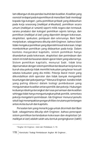 178 Konstruksi Teologi Pembebasan Asghar Ali Engineer...
lamdibangundiataspondasitauhiddankeadilan.Keadilanyang
esensial terdapat pada kepemilikandi manaBani Sadrmembagi
kepada tiga kategori, yaitu pemilikan pribadi yang didasarkan
pada kerja seseorang (malikiyat al-khushûsi), pemilikan secara
umum (malikiyat al-‘umûmi) seperti milik negara dan termasuk
sarana produksi dan kategori pemilikan sejenis lainnya, dan
pemilikan (malikiyat al-izor) yang diperoleh dengan kekerasan,
eksploitasi, spekulasi, penipuan dan seterusnya. Bani Sadr
menjelaskan, sebagaimana dikutip oleh Engineer, bahwa Islam
tidakmengakuipemilikanyangdiperolehlewat kekerasan,tetapi
membolehkan pemilikan yang didasarkan pada kerja. Dalam
konteks masyarakat kapitalis, sistem pemilikan hanya
disandarkan pada kekerasan, eksploitasi dan penindasan dan
sisteminitelah berlawanandalamajaranIslam yang sebenarnya.
Sistem pemilikan kapitalis, menurut Sadr, tidak bisa
dipersamakandengansistempemilikanberdasarkankerjakarena
buruh atau pekerja tidak memiliki kekuatan yang besar kecuali
sebatas kekuatan yang dia miliki. Pekerja ibarat mesin yang
dikendalikan oleh operator dan tidak banyak mengambil
keuntungandaripekerjaannya.62
MenurutEngineer,kondisiinilah
yang paling dibenci dalam teologi pembebasan yang
mengutamakankeadilanantarapemilik danpekerja.Hubungan
keduanyaidealnya berangkat dariasas persamaandankeadilan
sehinggatidak hanyamenguntungkanpihak pemilik,sementara
pekerja mengalami penindasan. Ide Engineer menurut penulis
sekalilagimenampakkanpengaruhMarx terutamapertentangan
antara kelas buruh dan kapitalis.
Persoalan lain yang menarik juga untuk dicermati dari Bani
Sadr, sebagaimana dikutip oleh Engineer, bahwa penerapan
sistem pemilikan berlandaskan kekerasan dan eksploitasi (al-
malikiyat al-izor) adalah salah satu bentuk pengingkaran (takfîr)
62
Asghar Ali Engineer, Islam dan Pembebasan, h. 93.
 